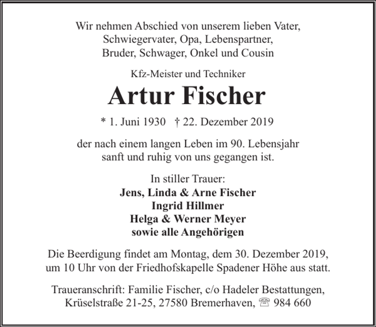 <p>Wir nehmen Abschied von unserem lieben Vater,<br />Schwiegervater, Opa, Lebenspartner,<br />Bruder, Schwager, Onkel und Cousin<br />Kfz-Meister und Techniker</p><p>Artur Fischer<br />* 1. Juni 1930 † 22. Dezember 2019<br />der nach einem langen Leben im 90. Lebensjahr<br />sanft und ruhig von uns gegangen ist.<br />In stiller Trauer:<br />Jens, Linda &amp; Arne Fischer<br />Ingrid Hillmer<br />Helga &amp; Werner Meyer<br />sowie alle Angehörigen<br />Die Beerdigung findet am Montag, dem 30. Dezember 2019,<br />um 10 Uhr von der Friedhofskapelle Spadener Höhe aus statt.<br />Traueranschrift: Familie Fischer, c/o Hadeler Bestattungen,<br />Krüselstraße 21-25, 27580 Bremerhaven, ' 984 660</p>