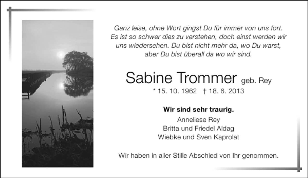 <p>Ganz leise, ohne Wort gingst Du für immer von uns fort.<br />Es ist so schwer dies zu verstehen, doch einst werden wir<br />uns wiedersehen. Du bist nicht mehr da, wo Du warst,<br />aber Du bist überall da wo wir sind.</p><p>Sabine Trommer geb. Rey<br />* 15. 10. 1962 † 18. 6. 2013<br />Wir sind sehr traurig.<br />Anneliese Rey<br />Britta und Friedel Aldag<br />Wiebke und Sven Kaprolat<br />Wir haben in aller Stille Abschied von Ihr genommen.</p>