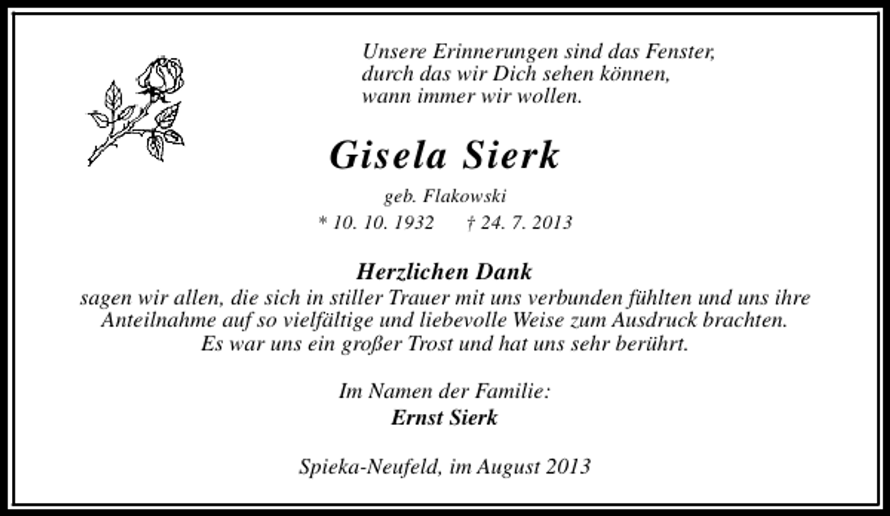 <p>Unsere Erinnerungen sind das Fenster,<br />durch das wir Dich sehen können,<br />wann immer wir wollen.</p><p>Gisela Sierk</p><p>geb. Flakowski<br />* 10. 10. 1932<br />† 24. 7. 2013</p><p>Herzlichen Dank</p><p>sagen wir allen, die sich in stiller Trauer mit uns verbunden fühlten und uns ihre<br />Anteilnahme auf so vielfältige und liebevolle Weise zum Ausdruck brachten.<br />Es war uns ein großer Trost und hat uns sehr berührt.<br />Im Namen der Familie:<br />Ernst Sierk<br />Spieka-Neufeld, im August 2013</p>