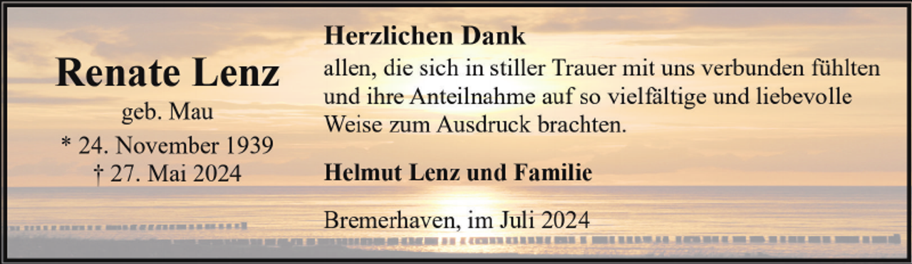 <p>Renate Lenz<br />geb. Mau<br />* 24. November 1939<br />† 27. Mai 2024</p><p>Herzlichen Dank</p><p>allen, die sich in stiller Trauer mit uns verbunden fühlten<br />und ihre Anteilnahme auf so vielfältige und liebevolle<br />Weise zum Ausdruck brachten.<br />Helmut Lenz und Familie<br />Bremerhaven, im Juli 2024</p>