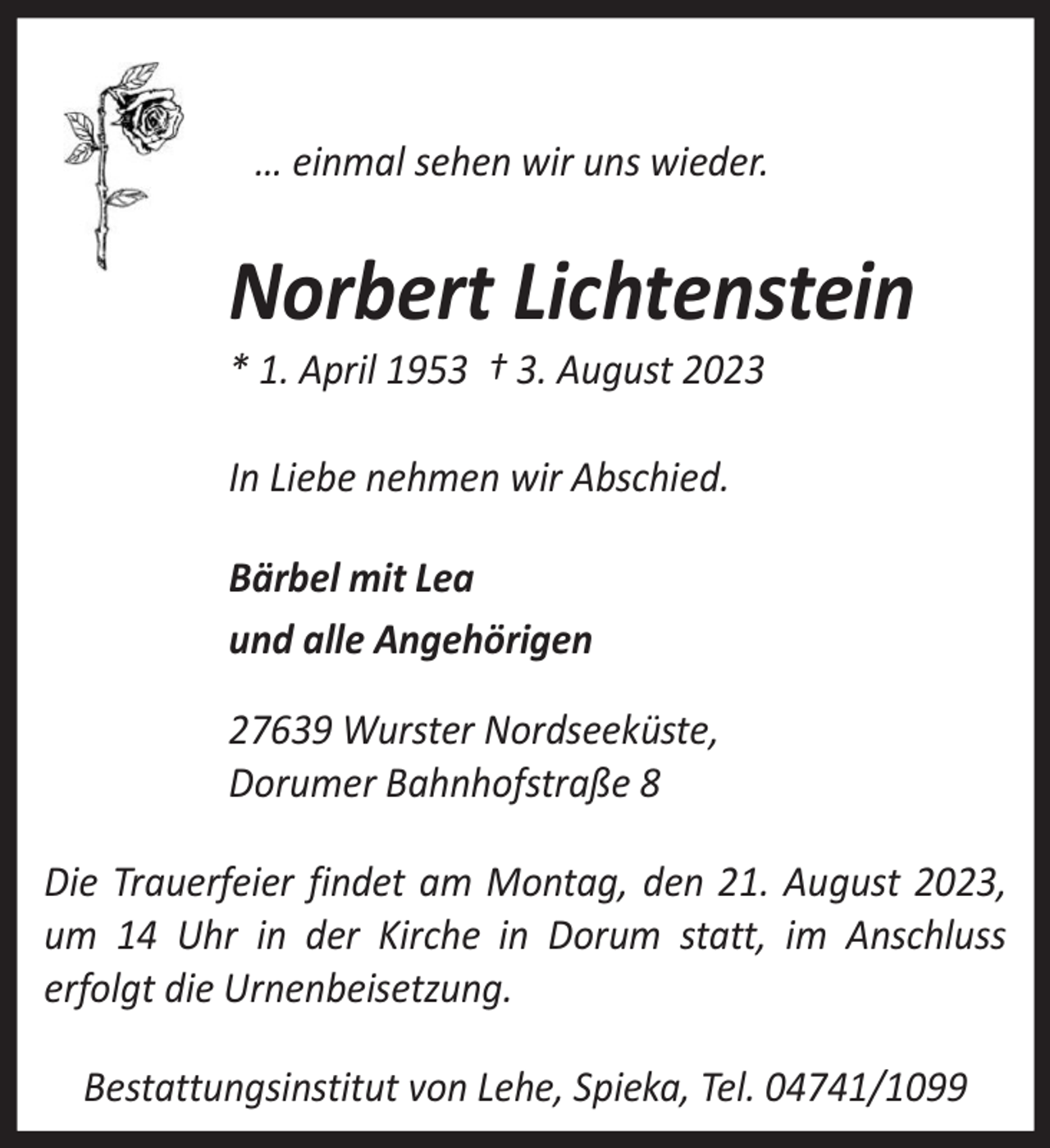 <p>… einmal sehen wir uns wieder.</p><p>Norbert Lichtenstein<br />* 1. April 1953 † 3. August 2023<br />In Liebe nehmen wir Abschied.<br />Bärbel mit Lea<br />und alle Angehörigen<br />27639 Wurster Nordseeküste,<br />Dorumer Bahnhofstraße 8<br />Die Trauerfeier findet am Montag, den 21. August 2023,<br />um 14 Uhr in der Kirche in Dorum statt, im Anschluss<br />erfolgt die Urnenbeisetzung.<br />Bestattungsinstitut von Lehe, Spieka, Tel. 04741/1099</p>