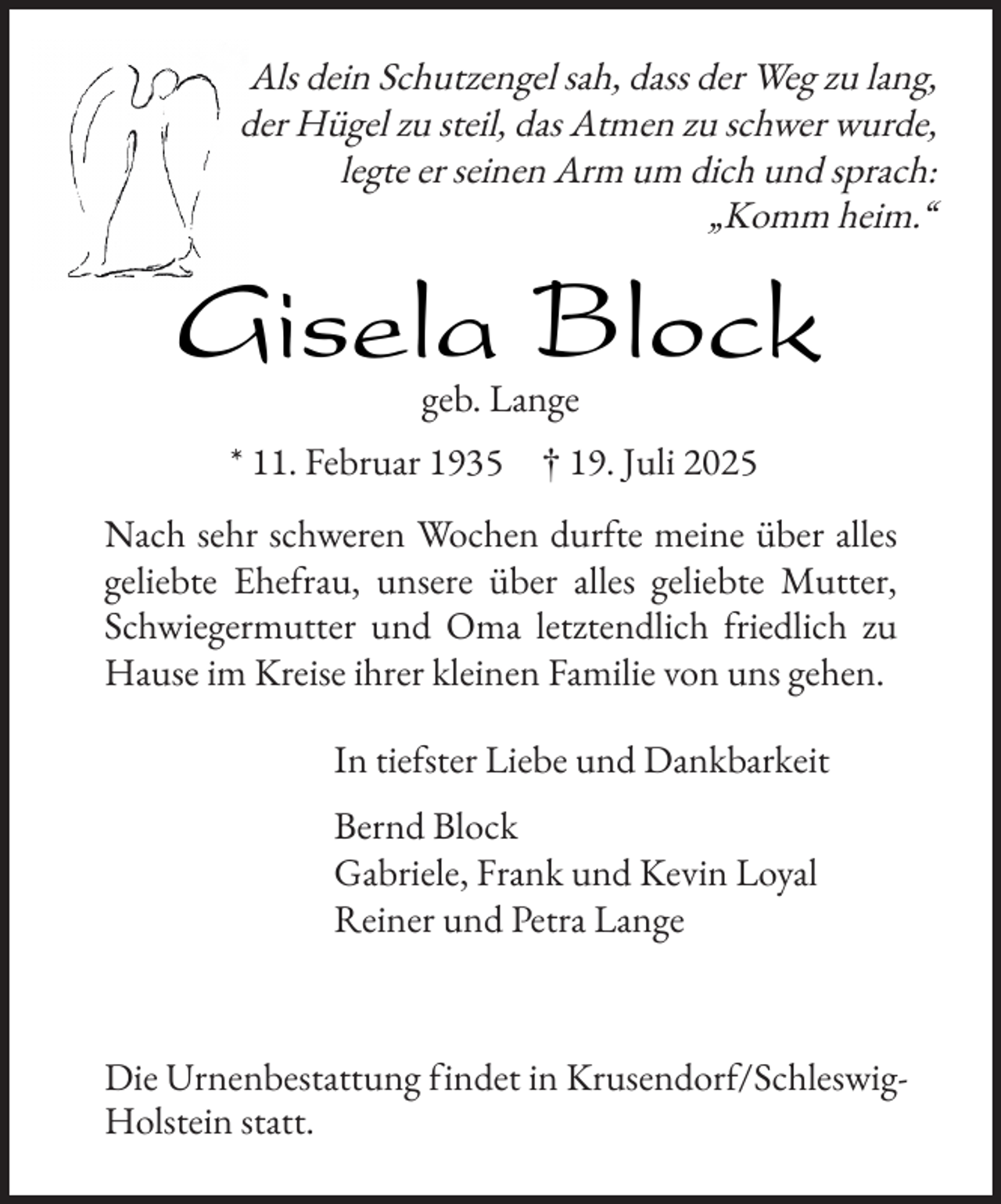 <p>Als dein Schutzengel sah, dass der Weg zu lang,<br />der Hügel zu steil, das Atmen zu schwer wurde,<br />legte er seinen Arm um dich und sprach:<br />„Komm heim.“</p><p>Gisela Block<br />geb. Lange</p><p>* 11. Februar 1935</p><p>† 19. Juli 2025</p><p>Nach sehr schweren Wochen dur te meine über alles<br />geliebte Ehe rau, unsere über alles geliebte Mutter,<br />Schwiegermutter und Oma letztendlich riedlich zu<br />Hause im Kreise ihrer kleinen Familie von uns gehen.<br />In tie ster Liebe und Dankbarkeit<br />Bernd Block<br />Gabriele, Frank und Kevin Loyal<br />Reiner und Petra Lange</p><p>Die Urnenbestattung indet in Krusendor /SchleswigHolstein statt.</p>