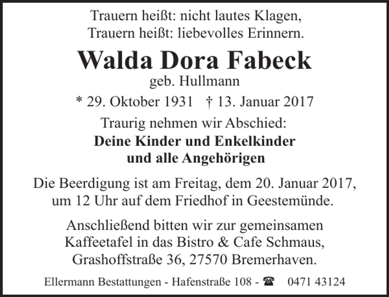 <p>Trauern heißt: nicht lautes Klagen,<br />Trauern heißt: liebevolles Erinnern.</p><p>Walda Dora Fabeck</p><p>geb. Hullmann<br />* 29. Oktober 1931 † 13. Januar 2017<br />Traurig nehmen wir Abschied:<br />Deine Kinder und Enkelkinder<br />und alle Angehörigen<br />Die Beerdigung ist am Freitag, dem 20. Januar 2017,<br />um 12 Uhr auf dem Friedhof in Geestemünde.<br />Anschließend bitten wir zur gemeinsamen<br />Kaffeetafel in das Bistro &amp; Cafe Schmaus,<br />Grashoffstraße 36, 27570 Bremerhaven.<br />Ellermann Bestattungen - Hafenstraße 108 - (</p><p>0471 43124</p>