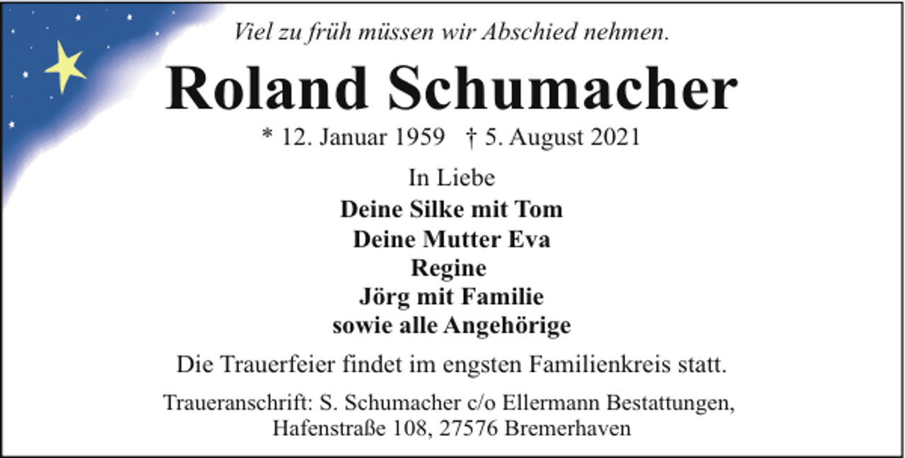 <p>Viel zu früh müssen wir Abschied nehmen.</p><p>Roland Schumacher<br />* 12. Januar 1959 † 5. August 2021<br />In Liebe<br />Deine Silke mit Tom<br />Deine Mutter Eva<br />Regine<br />Jörg mit Familie<br />sowie alle Angehörige<br />Die Trauerfeier findet im engsten Familienkreis statt.<br />Traueranschrift: S. Schumacher c/o Ellermann Bestattungen,<br />Hafenstraße 108, 27576 Bremerhaven</p>