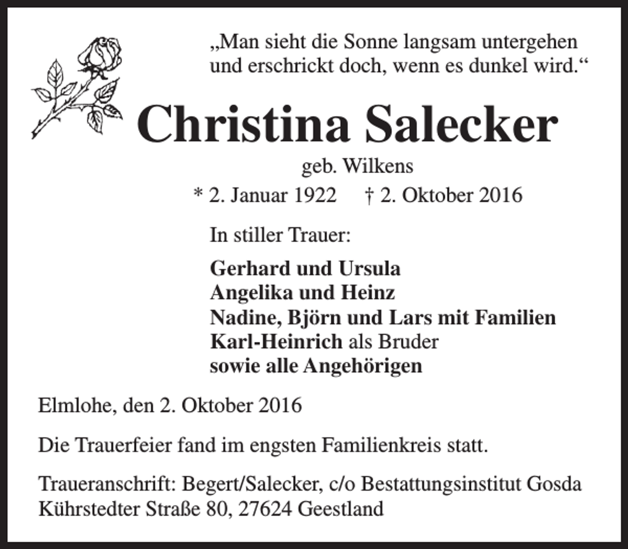 <p>„Man sieht die Sonne langsam untergehen<br />und erschrickt doch, wenn es dunkel wird.“</p><p>Christina Salecker<br />geb. Wilkens<br />* 2. Januar 1922 † 2. Oktober 2016<br />In stiller Trauer:<br />Gerhard und Ursula<br />Angelika und Heinz<br />Nadine, Björn und Lars mit Familien<br />Karl-Heinrich als Bruder<br />sowie alle Angehörigen<br />Elmlohe, den 2. Oktober 2016<br />Die Trauerfeier fand im engsten Familienkreis statt.<br />Traueranschrift: Begert/Salecker, c/o Bestattungsinstitut Gosda<br />Kührstedter Straße 80, 27624 Geestland</p>