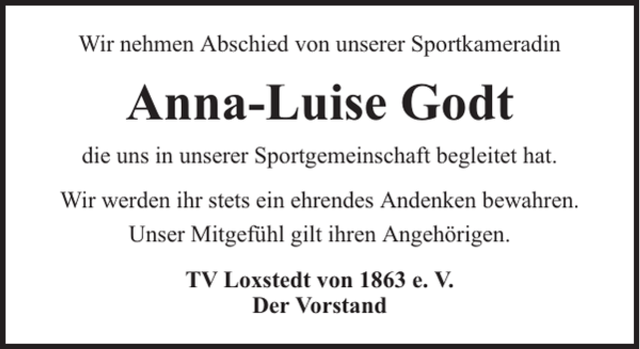 <p>Wir nehmen Abschied von unserer Sportkameradin</p><p>Anna-Luise Godt<br />die uns in unserer Sportgemeinschaft begleitet hat.<br />Wir werden ihr stets ein ehrendes Andenken bewahren.<br />Unser Mitgefühl gilt ihren Angehörigen.<br />TV Loxstedt von 1863 e. V.<br />Der Vorstand</p>