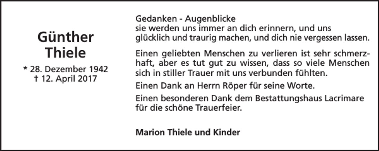 <p>Günther<br />Thiele<br />* 28. Dezember 1942<br />† 12. April 2017</p><p>Gedanken - Augenblicke<br />sie werden uns immer an dich erinnern, und uns<br />glücklich und traurig machen, und dich nie vergessen lassen.<br />Einen geliebten Menschen zu verlieren ist sehr schmerzhaft, aber es tut gut zu wissen, dass so viele Menschen<br />sich in stiller Trauer mit uns verbunden fühlten.<br />Einen Dank an Herrn Röper für seine Worte.<br />Einen besonderen Dank dem Bestattungshaus Lacrimare<br />für die schöne Trauerfeier.<br />Marion Thiele und Kinder</p>