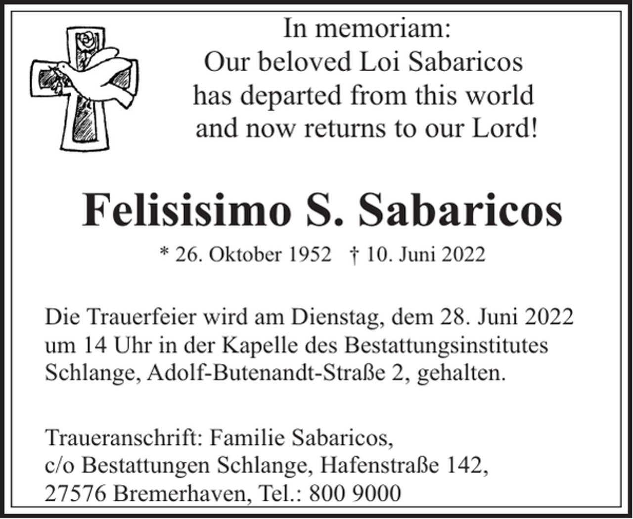<p>In memoriam:<br />Our beloved Loi Sabaricos<br />has departed from this world<br />and now returns to our Lord!</p><p>Felisisimo S. Sabaricos<br />* 26. Oktober 1952 † 10. Juni 2022</p><p>Die Trauerfeier wird am Dienstag, dem 28. Juni 2022<br />um 14 Uhr in der Kapelle des Bestattungsinstitutes<br />Schlange, Adolf-Butenandt-Straße 2, gehalten.<br />Traueranschrift: Familie Sabaricos,<br />c/o Bestattungen Schlange, Hafenstraße 142,<br />27576 Bremerhaven, Tel.: 800 9000</p>