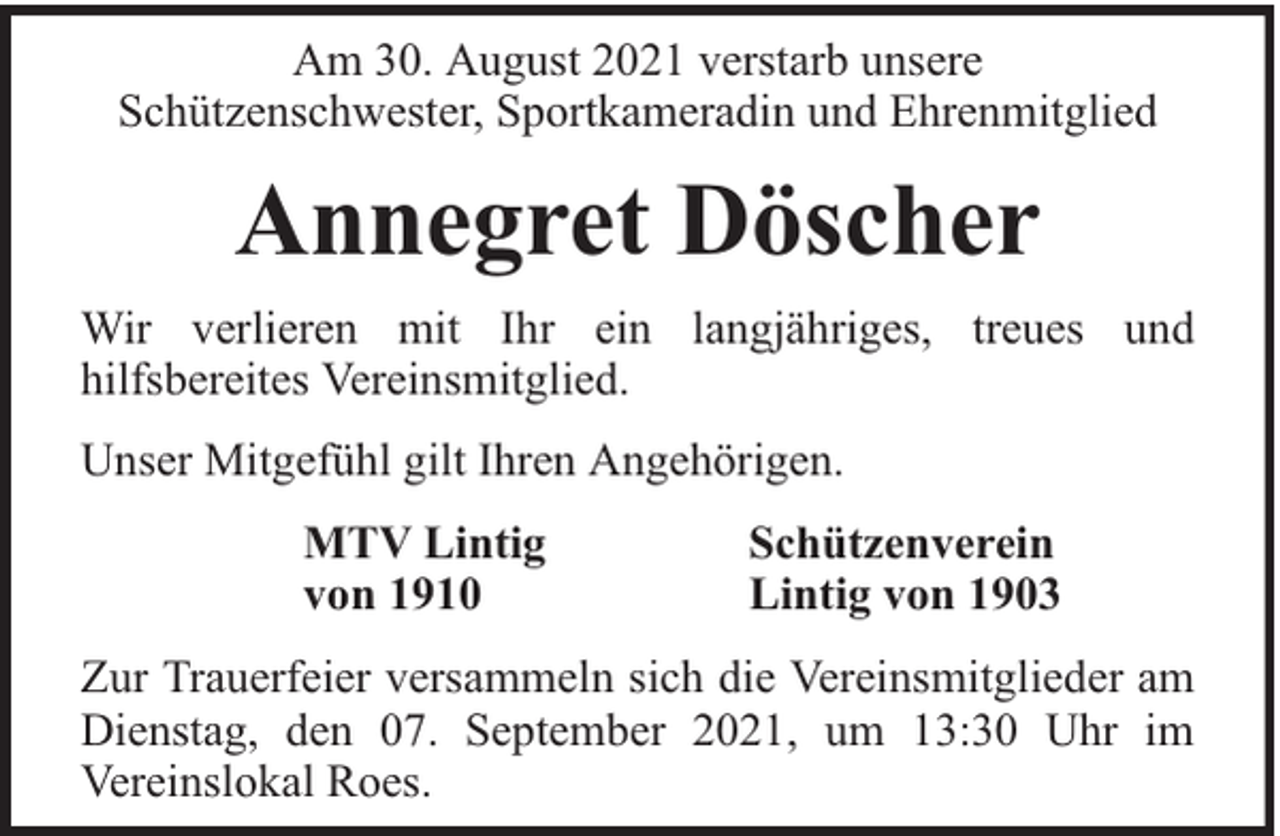 <p>Am 30. August 2021 verstarb unsere<br />Schützenschwester, Sportkameradin und Ehrenmitglied</p><p>Annegret Döscher<br />Wir verlieren mit Ihr ein langjähriges, treues und<br />hilfsbereites Vereinsmitglied.<br />Unser Mitgefühl gilt Ihren Angehörigen.<br />MTV Lintig<br />von 1910</p><p>Schützenverein<br />Lintig von 1903</p><p>Zur Trauerfeier versammeln sich die Vereinsmitglieder am<br />Dienstag, den 07. September 2021, um 13:30 Uhr im<br />Vereinslokal Roes.</p>