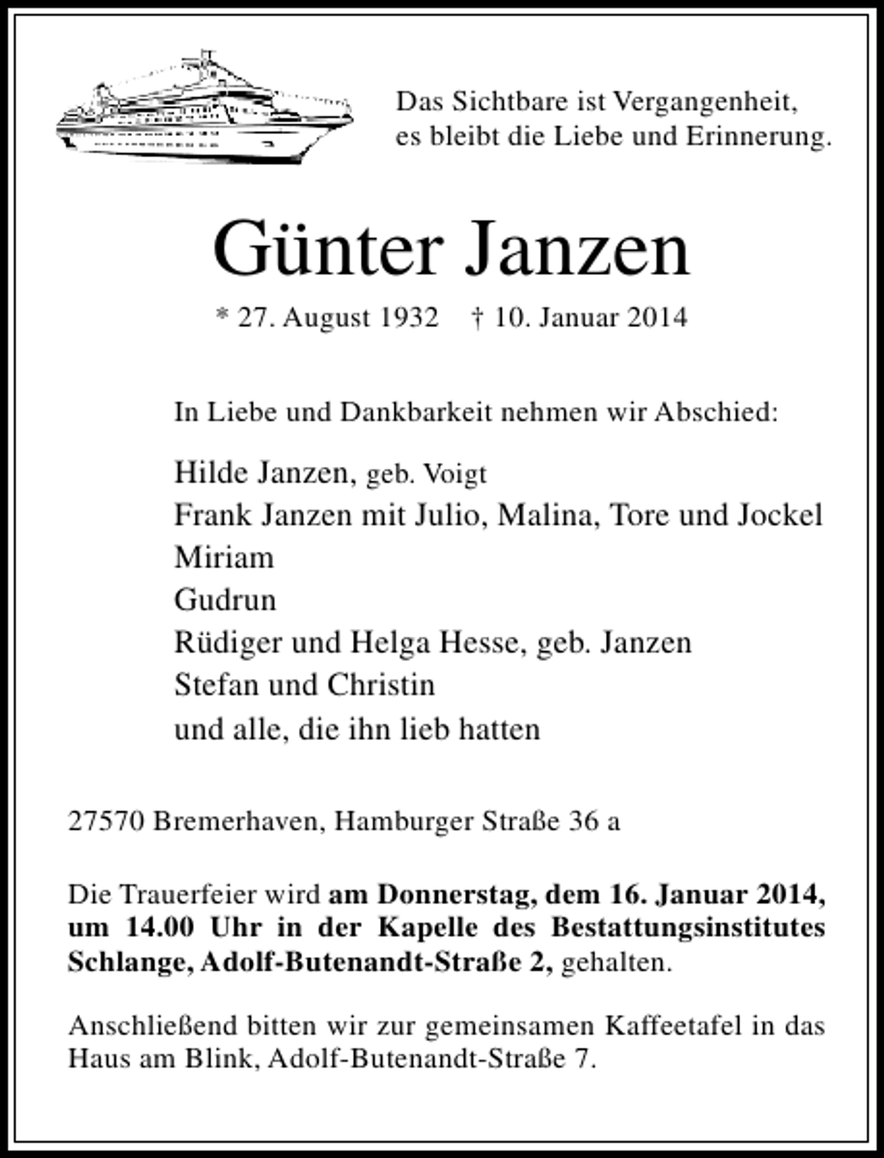 <p>Das Sichtbare ist Vergangenheit,<br />es bleibt die Liebe und Erinnerung.</p><p>Günter Janzen<br />* 27. August 1932</p><p>† 10. Januar 2014</p><p>In Liebe und Dankbarkeit nehmen wir Abschied:</p><p>Hilde Janzen, geb. Voigt<br />Frank Janzen mit Julio, Malina, Tore und Jockel<br />Miriam<br />Gudrun<br />Rüdiger und Helga Hesse, geb. Janzen<br />Stefan und Christin<br />und alle, die ihn lieb hatten<br />27570 Bremerhaven, Hamburger Straße 36 a<br />Die Trauerfeier wird am Donnerstag, dem 16. Januar 2014,<br />um 14.00 Uhr in der Kapelle des Bestattungsinstitutes<br />Schlange, Adolf-Butenandt-Straße 2, gehalten.<br />Anschließend bitten wir zur gemeinsamen Kaffeetafel in das<br />Haus am Blink, Adolf-Butenandt-Straße 7.</p>