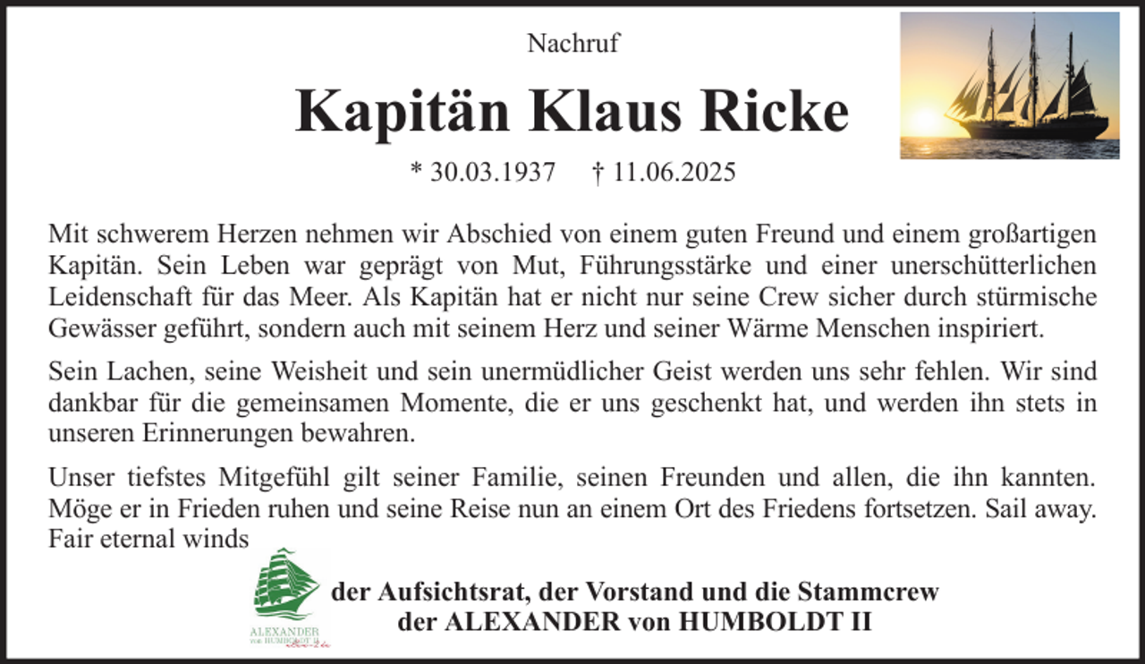 <p>Nachruf</p><p>Kapitän Klaus Ricke<br />* 30.03.1937</p><p>† 11.06.2025</p><p>Mit schwerem Herzen nehmen wir Abschied von einem guten Freund und einem großartigen<br />Kapitän. Sein Leben war geprägt von Mut, Führungsstärke und einer unerschütterlichen<br />Leidenschaft für das Meer. Als Kapitän hat er nicht nur seine Crew sicher durch stürmische<br />Gewässer geführt, sondern auch mit seinem Herz und seiner Wärme Menschen inspiriert.<br />Sein Lachen, seine Weisheit und sein unermüdlicher Geist werden uns sehr fehlen. Wir sind<br />dankbar für die gemeinsamen Momente, die er uns geschenkt hat, und werden ihn stets in<br />unseren Erinnerungen bewahren.<br />Unser tiefstes Mitgefühl gilt seiner Familie, seinen Freunden und allen, die ihn kannten.<br />Möge er in Frieden ruhen und seine Reise nun an einem Ort des Friedens fortsetzen. Sail away.<br />Fair eternal winds<br />der Aufsichtsrat, der Vorstand und die Stammcrew<br />der ALEXANDER von HUMBOLDT II</p>