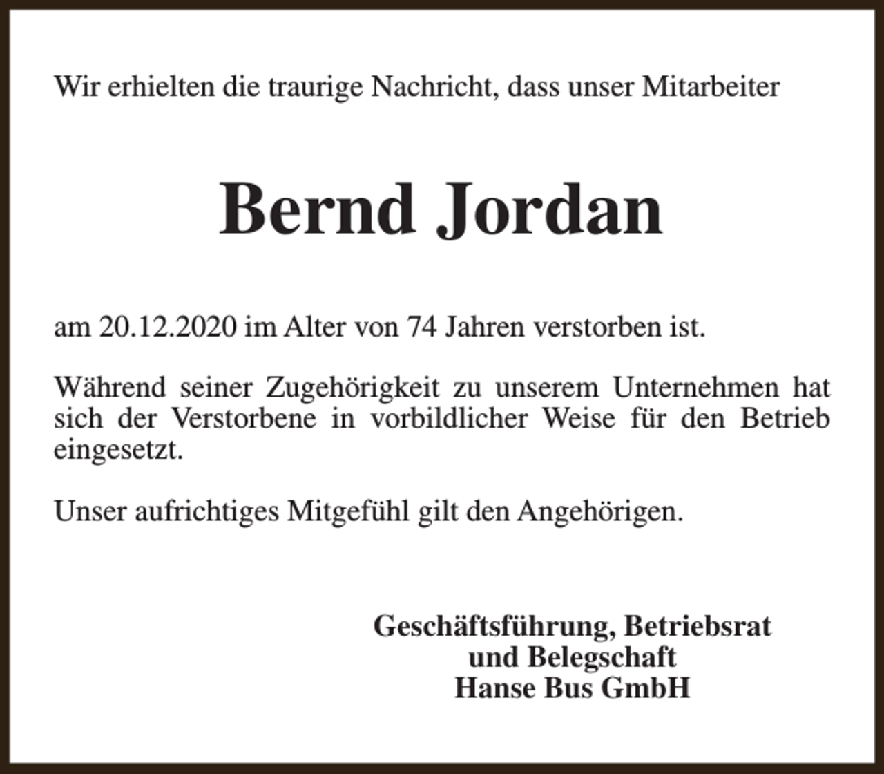 <p>Wir erhielten die traurige Nachricht, dass unser Mitarbeiter</p><p>Bernd Jordan<br />am 20.12.2020 im Alter von 74 Jahren verstorben ist.<br />Während seiner Zugehörigkeit zu unserem Unternehmen hat<br />sich der Verstorbene in vorbildlicher Weise für den Betrieb<br />eingesetzt.<br />Unser aufrichtiges Mitgefühl gilt den Angehörigen.<br />Geschäftsführung, Betriebsrat<br />und Belegschaft<br />Hanse Bus GmbH</p>