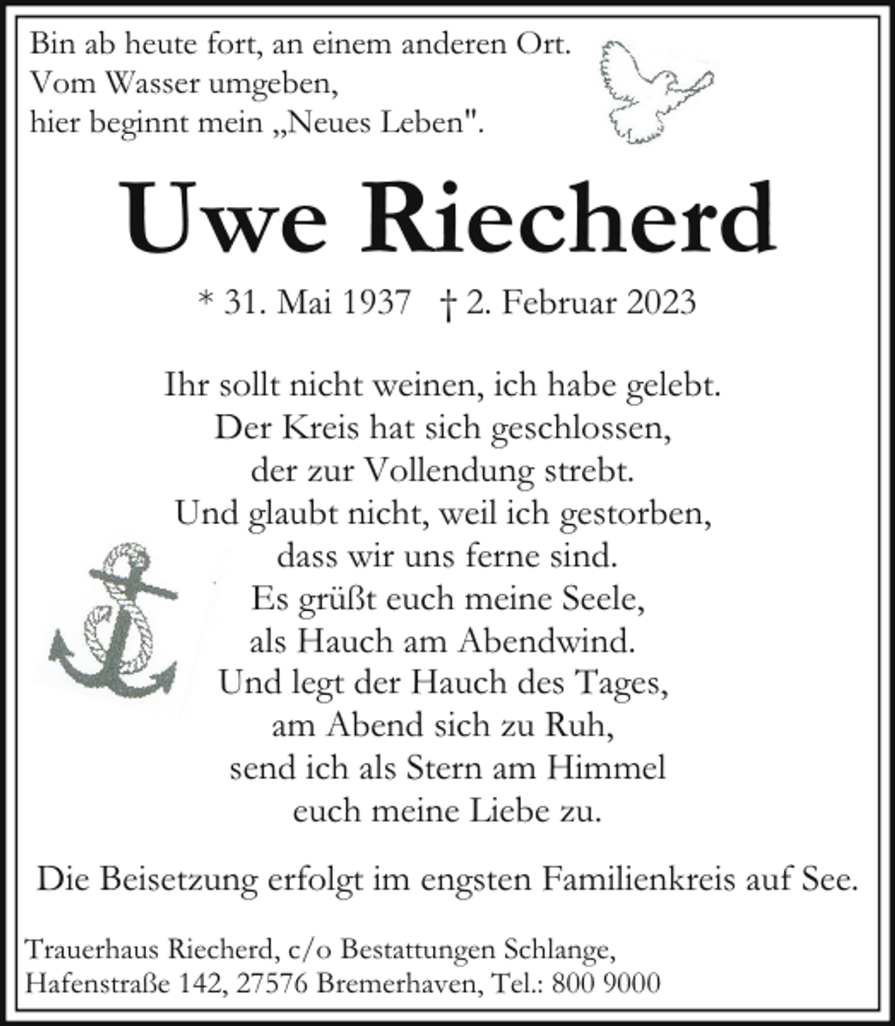 <p>Bin ab heute fort, an einem anderen Ort.<br />Vom Wasser umgeben,<br />hier beginnt mein ,,Neues Leben".</p><p>Uwe Riecherd<br />* 31. Mai 1937 † 2. Februar 2023</p><p>Ihr sollt nicht weinen, ich habe gelebt.<br />Der Kreis hat sich geschlossen,<br />der zur Vollendung strebt.<br />Und glaubt nicht, weil ich gestorben,<br />dass wir uns ferne sind.<br />Es grüßt euch meine Seele,<br />als Hauch am Abendwind.<br />Und legt der Hauch des Tages,<br />am Abend sich zu Ruh,<br />send ich als Stern am Himmel<br />euch meine Liebe zu.<br />Die Beisetzung erfolgt im engsten Familienkreis auf See.<br />Trauerhaus Riecherd, c/o Bestattungen Schlange,<br />Hafenstraße 142, 27576 Bremerhaven, Tel.: 800 9000</p>