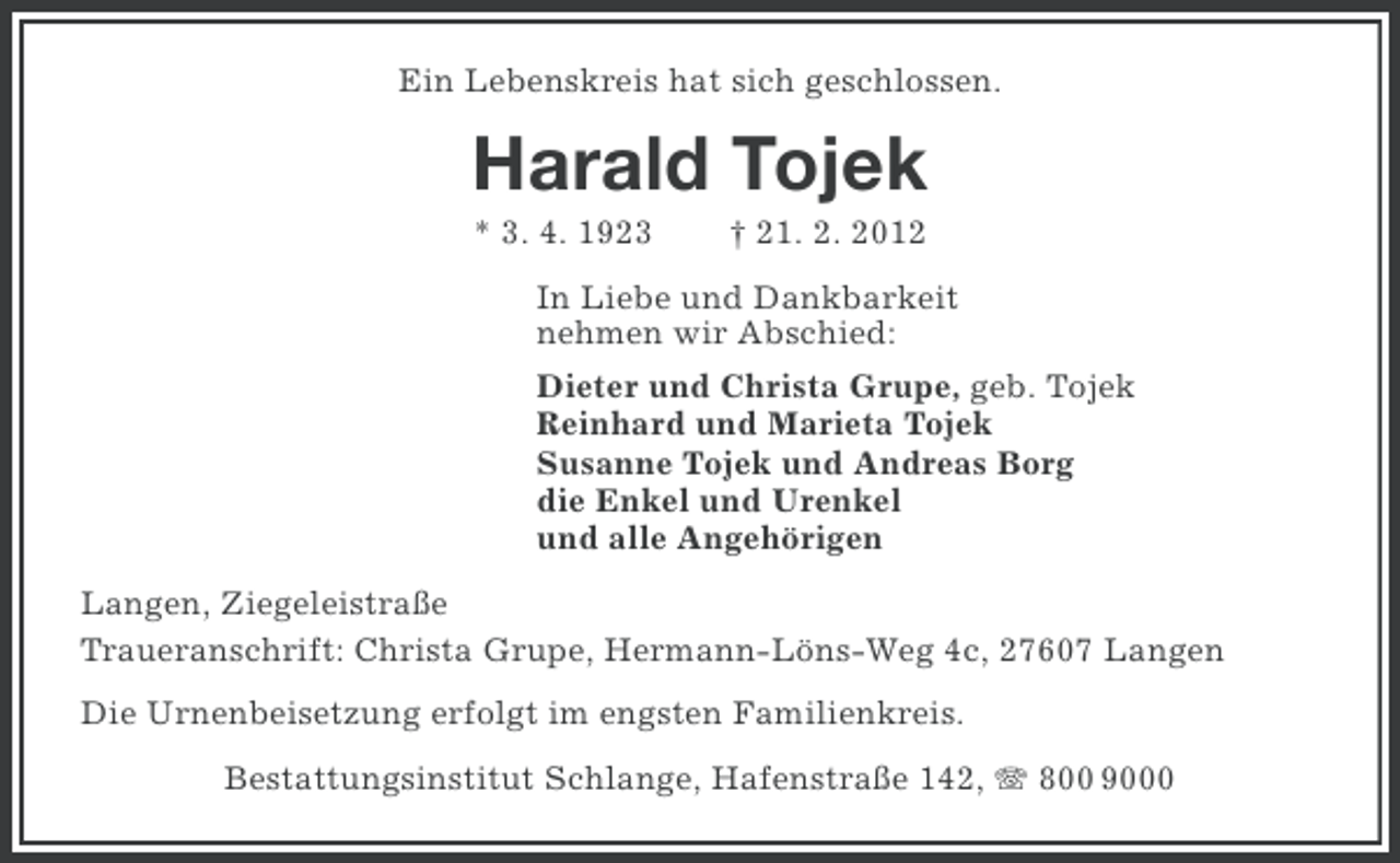 <p>Ein Lebenskreis hat sich geschlossen.</p><p>Harald Tojek<br />* 3. 4. 1923</p><p>† 21. 2. 2012</p><p>In Liebe und Dankbarkeit<br />nehmen wir Abschied:<br />Dieter und Christa Grupe, geb. Tojek<br />Reinhard und Marieta Tojek<br />Susanne Tojek und Andreas Borg<br />die Enkel und Urenkel<br />und alle Angehörigen<br />Langen, Ziegeleistraße<br />Traueranschrift: Christa Grupe, Hermann-Löns-Weg 4c, 27607 Langen<br />Die Urnenbeisetzung erfolgt im engsten Familienkreis.<br />Bestattungsinstitut Schlange, Hafenstraße 142, 800 9000</p>