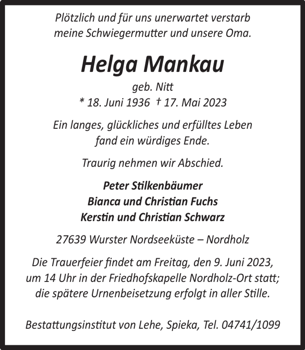 <p>Plötzlich und für uns unerwartet verstarb<br />meine Schwiegermutter und unsere Oma.</p><p>Helga Mankau</p><p>geb. Nitt<br />* 18. Juni 1936 † 17. Mai 2023<br />Ein langes, glückliches und erfülltes Leben<br />fand ein würdiges Ende.<br />Traurig nehmen wir Abschied.<br />Peter Stilkenbäumer<br />Bianca und Christian Fuchs<br />Kerstin und Christian Schwarz<br />27639 Wurster Nordseeküste – Nordholz<br />Die Trauerfeier ﬁndet am Freitag, den 9. Juni 2023,<br />um 14 Uhr in der Friedhofskapelle Nordholz-Ort statt;<br />die spätere Urnenbeisetzung erfolgt in aller Stille.<br />Bestattungsinstitut von Lehe, Spieka, Tel. 04741/1099</p>
