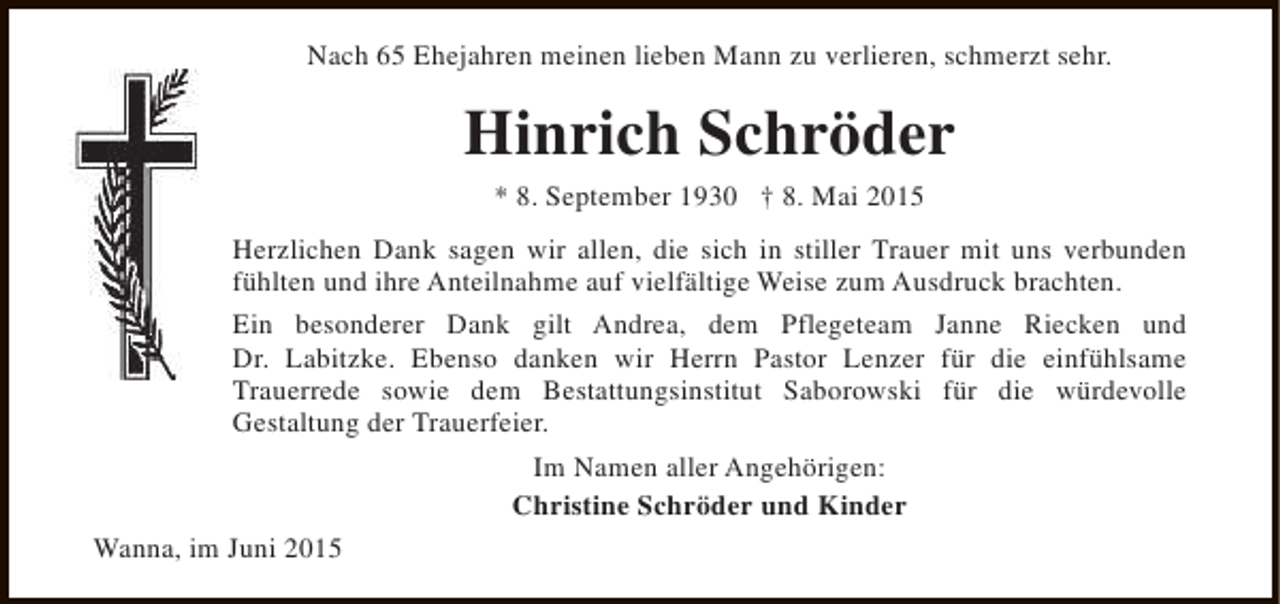<p>Nach 65 Ehejahren meinen lieben Mann zu verlieren, schmerzt sehr.</p><p>Hinrich Schröder<br />* 8. September 1930 † 8. Mai 2015</p><p>Herzlichen Dank sagen wir allen, die sich in stiller Trauer mit uns verbunden<br />fühlten und ihre Anteilnahme auf vielfältige Weise zum Ausdruck brachten.<br />Ein besonderer Dank gilt Andrea, dem Pflegeteam Janne Riecken und<br />Dr. Labitzke. Ebenso danken wir Herrn Pastor Lenzer für die einfühlsame<br />Trauerrede sowie dem Bestattungsinstitut Saborowski für die würdevolle<br />Gestaltung der Trauerfeier.<br />Im Namen aller Angehörigen:<br />Christine Schröder und Kinder<br />Wanna, im Juni 2015</p>