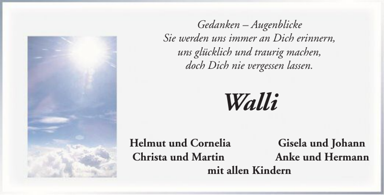 <p>Gedanken – Augenblicke<br />Sie werden uns immer an Dich erinnern,<br />uns glücklich und traurig machen,<br />doch Dich nie vergessen lassen.</p><p>Walli<br />Helmut und Cornelia<br />Gisela und Johann<br />Christa und Martin<br />Anke und Hermann<br />mit allen Kindern</p>