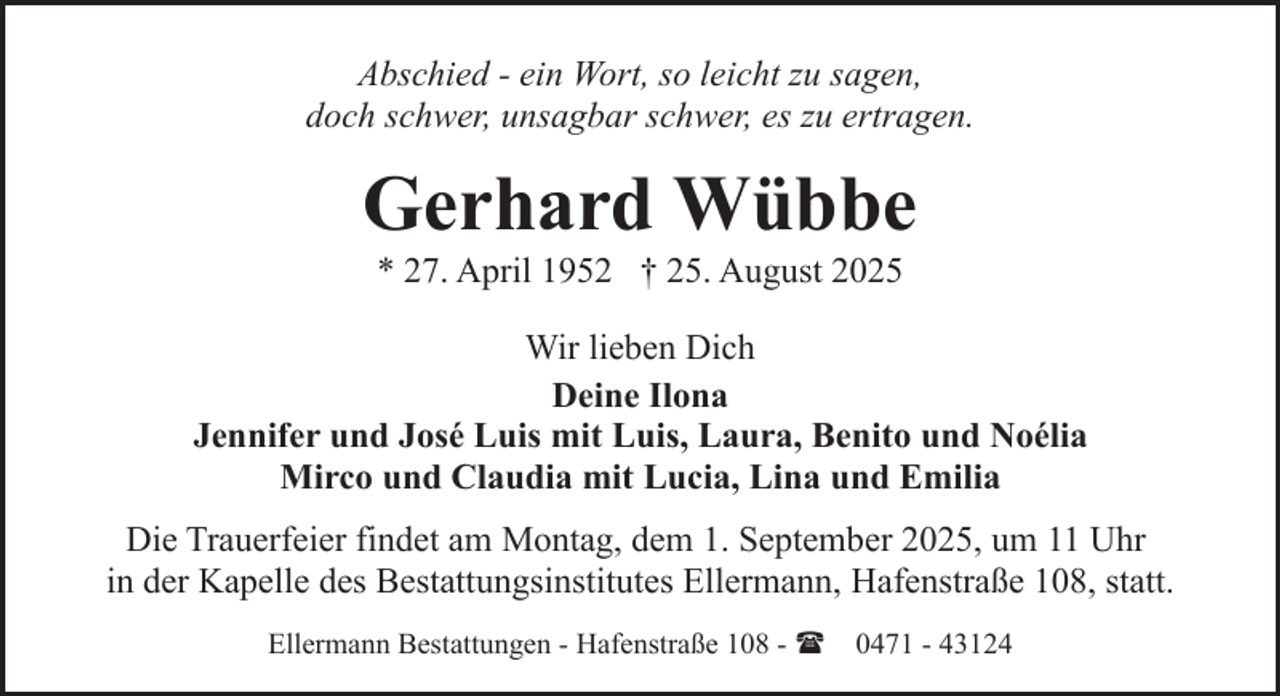 <p>Abschied - ein Wort, so leicht zu sagen,<br />doch schwer, unsagbar schwer, es zu ertragen.</p><p>Gerhard Wübbe<br />* 27. April 1952 † 25. August 2025</p><p>Wir lieben Dich<br />Deine Ilona<br />Jennifer und José Luis mit Luis, Laura, Benito und Noélia<br />Mirco und Claudia mit Lucia, Lina und Emilia<br />Die Trauerfeier findet am Montag, dem 1. September 2025, um 11 Uhr<br />in der Kapelle des Bestattungsinstitutes Ellermann, Hafenstraße 108, statt.<br />Ellermann Bestattungen - Hafenstraße 108 - ( 0471 - 43124</p>