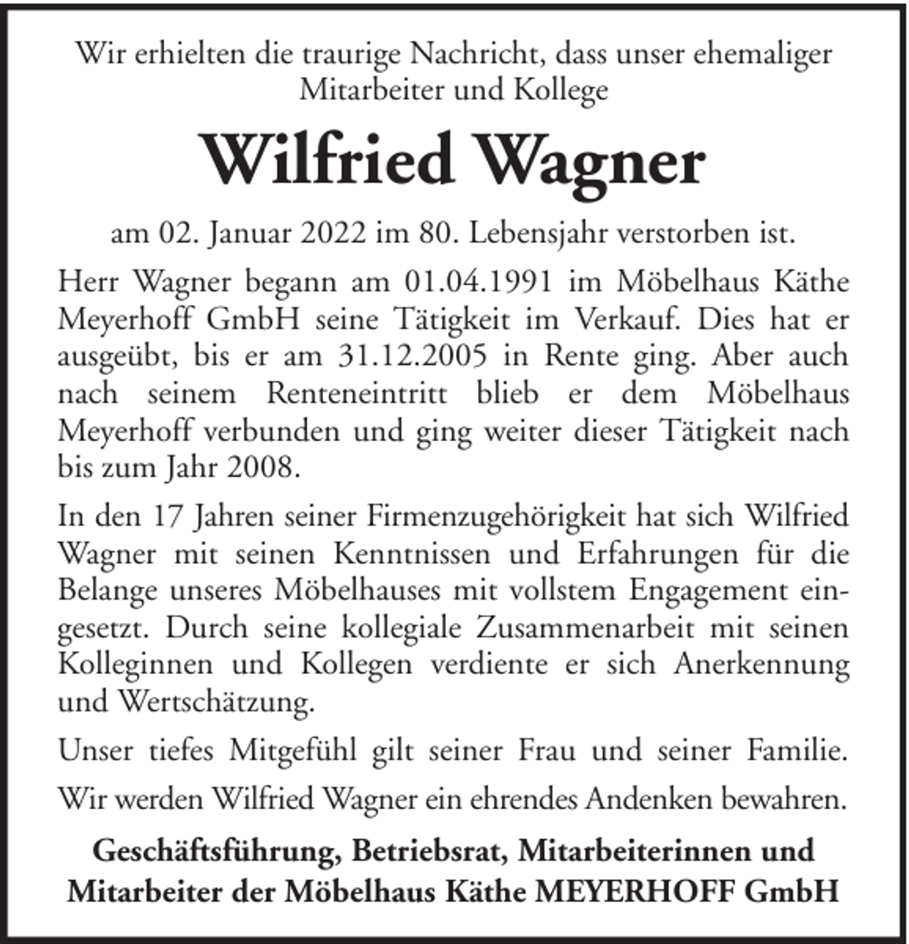<p>Wir erhielten die traurige Nachricht, dass unser ehemaliger<br />Mitarbeiter und Kollege</p><p>Wilfried Wagner<br />am 02. Januar 2022 im 80. Lebensjahr verstorben ist.<br />Herr Wagner begann am 01.04.1991 im Möbelhaus Käthe<br />Meyerhoff GmbH seine Tätigkeit im Verkauf. Dies hat er<br />ausgeübt, bis er am 31.12.2005 in Rente ging. Aber auch<br />nach seinem Renteneintritt blieb er dem Möbelhaus<br />Meyerhoff verbunden und ging weiter dieser Tätigkeit nach<br />bis zum Jahr 2008.<br />In den 17 Jahren seiner Firmenzugehörigkeit hat sich Wilfried<br />Wagner mit seinen Kenntnissen und Erfahrungen für die<br />Belange unseres Möbelhauses mit vollstem Engagement eingesetzt. Durch seine kollegiale Zusammenarbeit mit seinen<br />Kolleginnen und Kollegen verdiente er sich Anerkennung<br />und Wertschätzung.<br />Unser tiefes Mitgefühl gilt seiner Frau und seiner Familie.<br />Wir werden Wilfried Wagner ein ehrendes Andenken bewahren.<br />Geschäftsführung, Betriebsrat, Mitarbeiterinnen und<br />Mitarbeiter der Möbelhaus Käthe MEYERHOFF GmbH</p>