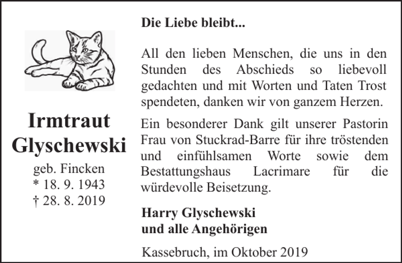 <p>Die Liebe bleibt...</p><p>Irmtraut<br />Glyschewski<br />geb. Fincken<br />* 18. 9. 1943<br />† 28. 8. 2019</p><p>All den lieben Menschen, die uns in den<br />Stunden des Abschieds so liebevoll<br />gedachten und mit Worten und Taten Trost<br />spendeten, danken wir von ganzem Herzen.<br />Ein besonderer Dank gilt unserer Pastorin<br />Frau von Stuckrad-Barre für ihre tröstenden<br />und einfühlsamen Worte sowie dem<br />Bestattungshaus<br />Lacrimare<br />für<br />die<br />würdevolle Beisetzung.<br />Harry Glyschewski<br />und alle Angehörigen<br />Kassebruch, im Oktober 2019</p>
