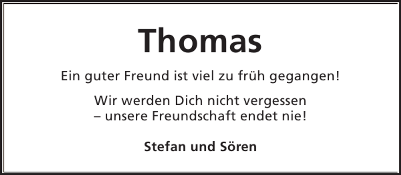 <p>Thomas<br />Ein guter Freund ist viel zu früh gegangen!<br />Wir werden Dich nicht vergessen<br />– unsere Freundschaft endet nie!<br />Stefan und Sören</p>