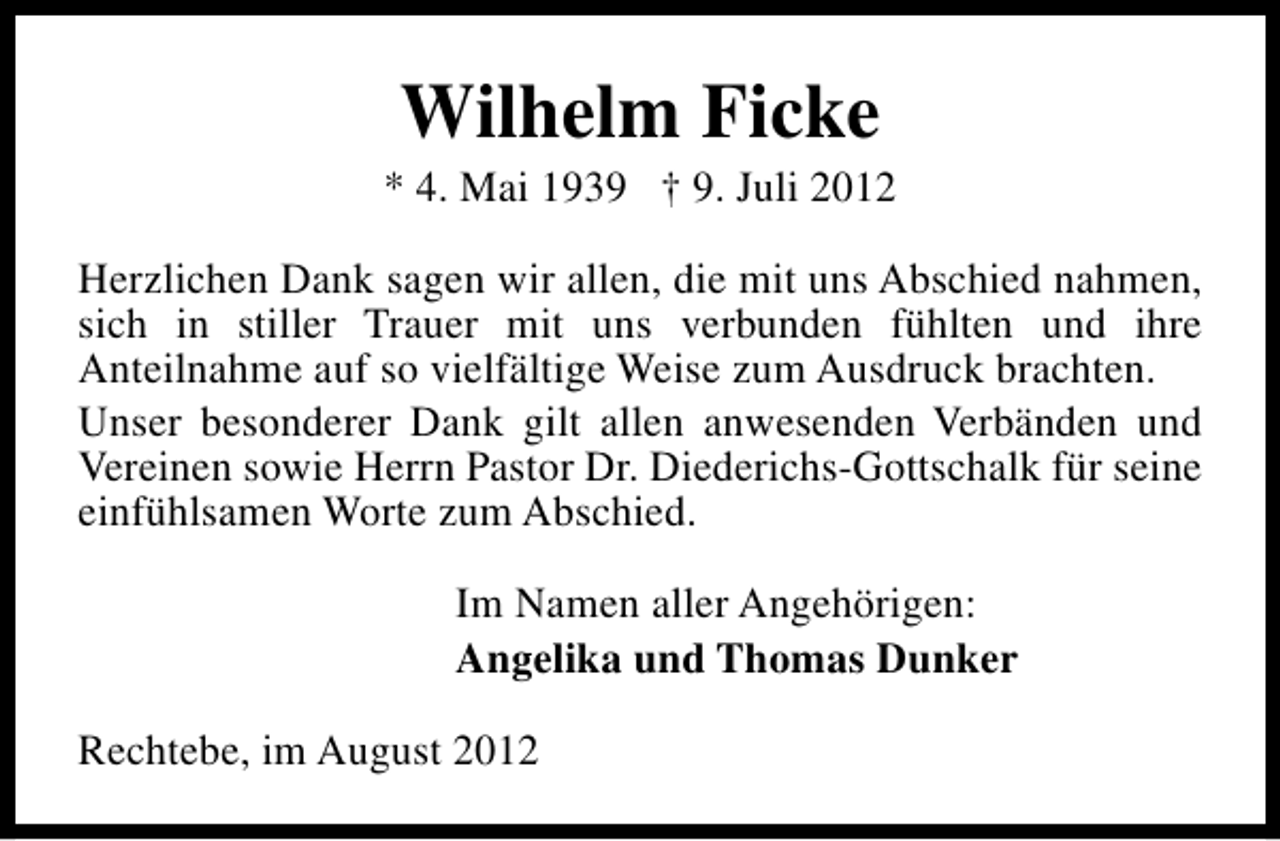 <p>Wilhelm Ficke</p><p>* 4. Mai 1939 † 9. Juli 2012<br />Herzlichen Dank sagen wir allen, die mit uns Abschied nahmen,<br />sich in stiller Trauer mit uns verbunden fühlten und ihre<br />Anteilnahme auf so vielfältige Weise zum Ausdruck brachten.<br />Unser besonderer Dank gilt allen anwesenden Verbänden und<br />Vereinen sowie Herrn Pastor Dr. Diederichs-Gottschalk für seine<br />einfühlsamen Worte zum Abschied.<br />Im Namen aller Angehörigen:<br />Angelika und Thomas Dunker<br />Rechtebe, im August 2012</p>