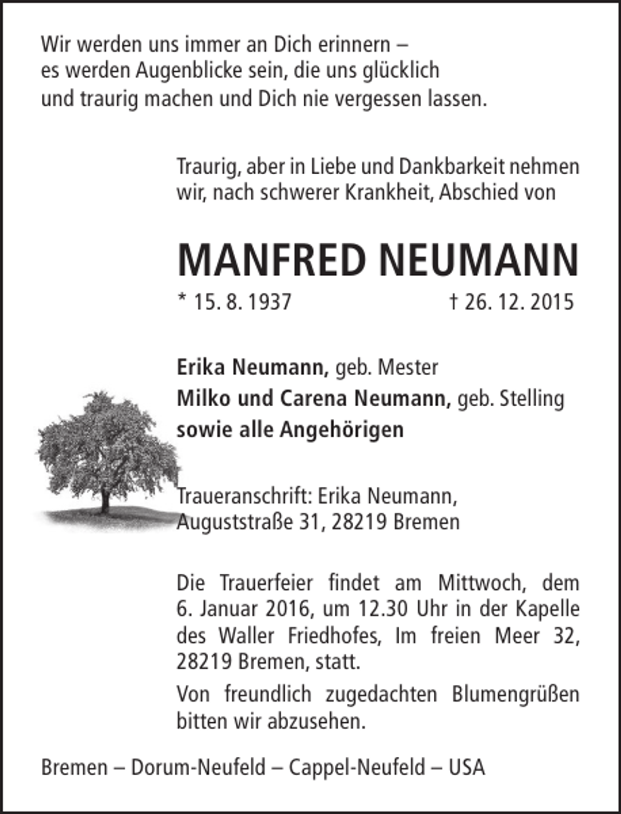 <p>Wir werden uns immer an Dich erinnern –<br />es werden Augenblicke sein, die uns glücklich<br />und traurig machen und Dich nie vergessen lassen.<br />Traurig, aber in Liebe und Dankbarkeit nehmen<br />wir, nach schwerer Krankheit, Abschied von</p><p>MANFRED NEUMANN<br />* 15. 8. 1937</p><p>† 26. 12. 2015</p><p>Erika Neumann, geb. Mester<br />Milko und Carena Neumann, geb. Stelling<br />sowie alle Angehörigen<br />Traueranschrift: Erika Neumann,<br />Auguststraße 31, 28219 Bremen<br />Die Trauerfeier findet am Mittwoch, dem<br />6. Januar 2016, um 12.30 Uhr in der Kapelle<br />des Waller Friedhofes, Im freien Meer 32,<br />28219 Bremen, statt.<br />Von freundlich zugedachten Blumengrüßen<br />bitten wir abzusehen.<br />Bremen – Dorum-Neufeld – Cappel-Neufeld – USA</p>