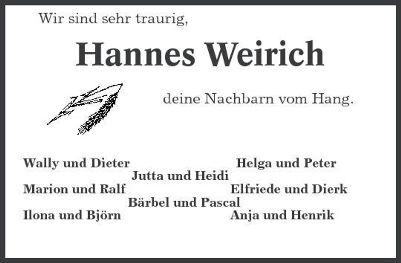 <p>Wir sind sehr traurig,<br />Hannes Weirich<br />deine Nachbarn vom Hang.</p><p>Wally und Dieter Helga und Peter<br />Jutta und Heidi<br />Marion und Ralf Elfriede und Dierk<br />Bärbel und Pascal<br />Ilona und Björn Anja und Henrik</p>