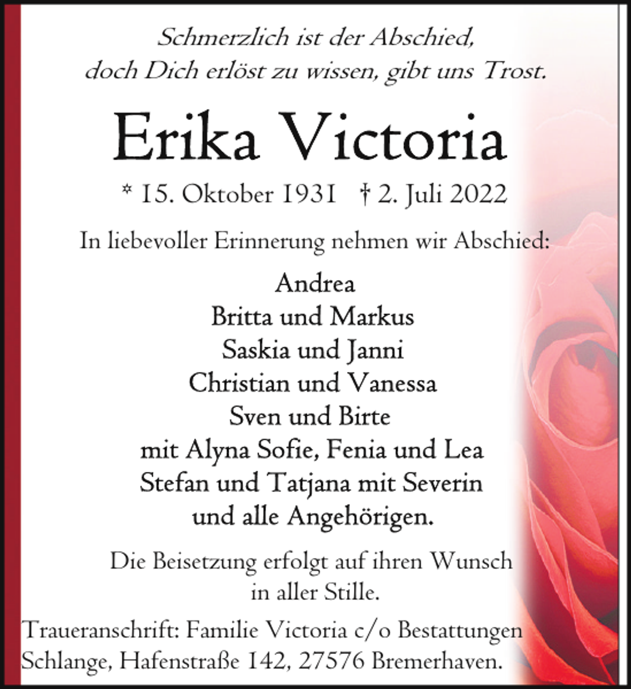 <p>Schmerzlich ist der Abschied,<br />doch Dich erlöst zu wissen, gibt uns Trost.</p><p>* 15. Oktober 1931 † 2. Juli 2022<br />In liebevoller Erinnerung nehmen wir Abschied:</p><p>Die Beisetzung erfolgt auf ihren Wunsch<br />in aller Stille.<br />Traueranschrift: Familie Victoria c/o Bestattungen<br />Schlange, Hafenstraße 142, 27576 Bremerhaven.</p>
