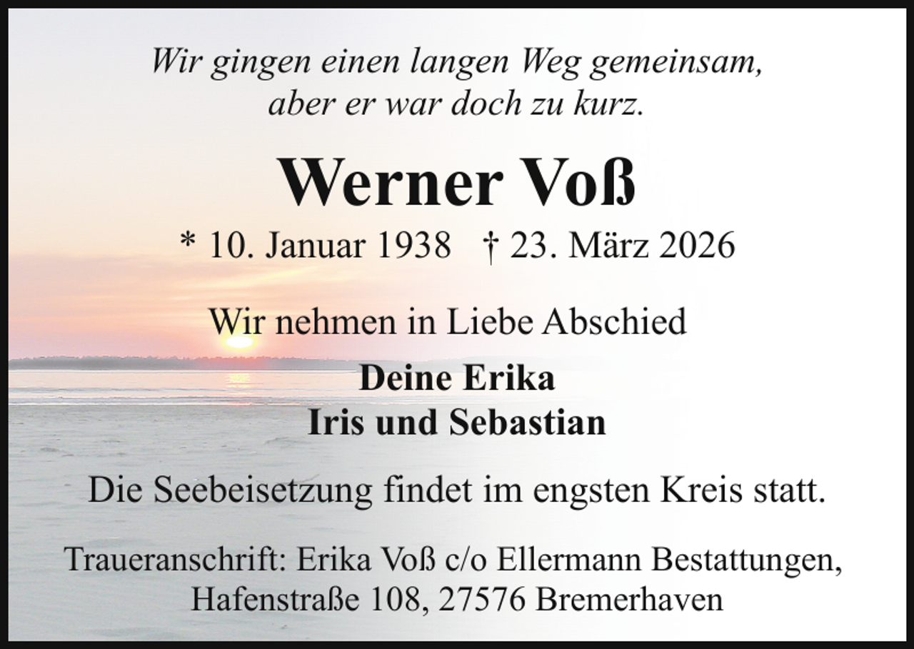 <p>Wir gingen einen langen Weg gemeinsam,<br />aber er war doch zu kurz.</p><p>Werner Voß</p><p>* 10. Januar 1938 † 23. März 2026<br />Wir nehmen in Liebe Abschied<br />Deine Erika<br />Iris und Sebastian<br />Die Seebeisetzung findet im engsten Kreis statt.<br />Traueranschrift: Erika Voß c/o Ellermann Bestattungen,<br />Hafenstraße 108, 27576 Bremerhaven</p>