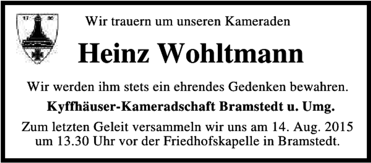<p>Wir trauern um unseren Kameraden</p><p>Heinz Wohltmann<br />Wir werden ihm stets ein ehrendes Gedenken bewahren.<br />Kyffhäuser-Kameradschaft Bramstedt u. Umg.<br />Zum letzten Geleit versammeln wir uns am 14. Aug. 2015<br />um 13.30 Uhr vor der Friedhofskapelle in Bramstedt.</p>