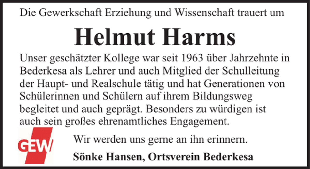 <p>Die Gewerkschaft Erziehung und Wissenschaft trauert um</p><p>Helmut Harms</p><p>Unser geschätzter Kollege war seit 1963 über Jahrzehnte in<br />Bederkesa als Lehrer und auch Mitglied der Schulleitung<br />der Haupt- und Realschule tätig und hat Generationen von<br />Schülerinnen und Schülern auf ihrem Bildungsweg<br />begleitet und auch geprägt. Besonders zu würdigen ist<br />auch sein großes ehrenamtliches Engagement.<br />Wir werden uns gerne an ihn erinnern.<br />Sönke Hansen, Ortsverein Bederkesa</p>