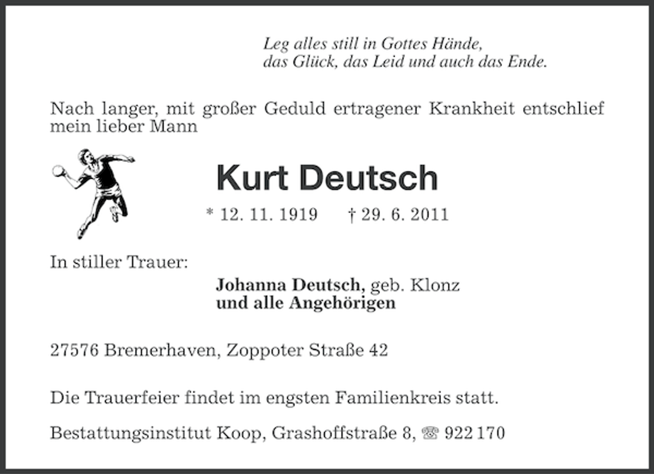 <p>Leg alles still in Gottes Hände,<br />das Glück, das Leid und auch das Ende.<br />Nach langer, mit großer Geduld ertragener Krankheit entschlief<br />mein lieber Mann</p><p>Kurt Deutsch<br />* 12. 11. 1919</p><p>† 29. 6. 2011</p><p>In stiller Trauer:<br />Johanna Deutsch, geb. Klonz<br />und alle Angehörigen<br />27576 Bremerhaven, Zoppoter Straße 42<br />Die Trauerfeier findet im engsten Familienkreis statt.<br />Bestattungsinstitut Koop, Grashoffstraße 8, 922 170</p>