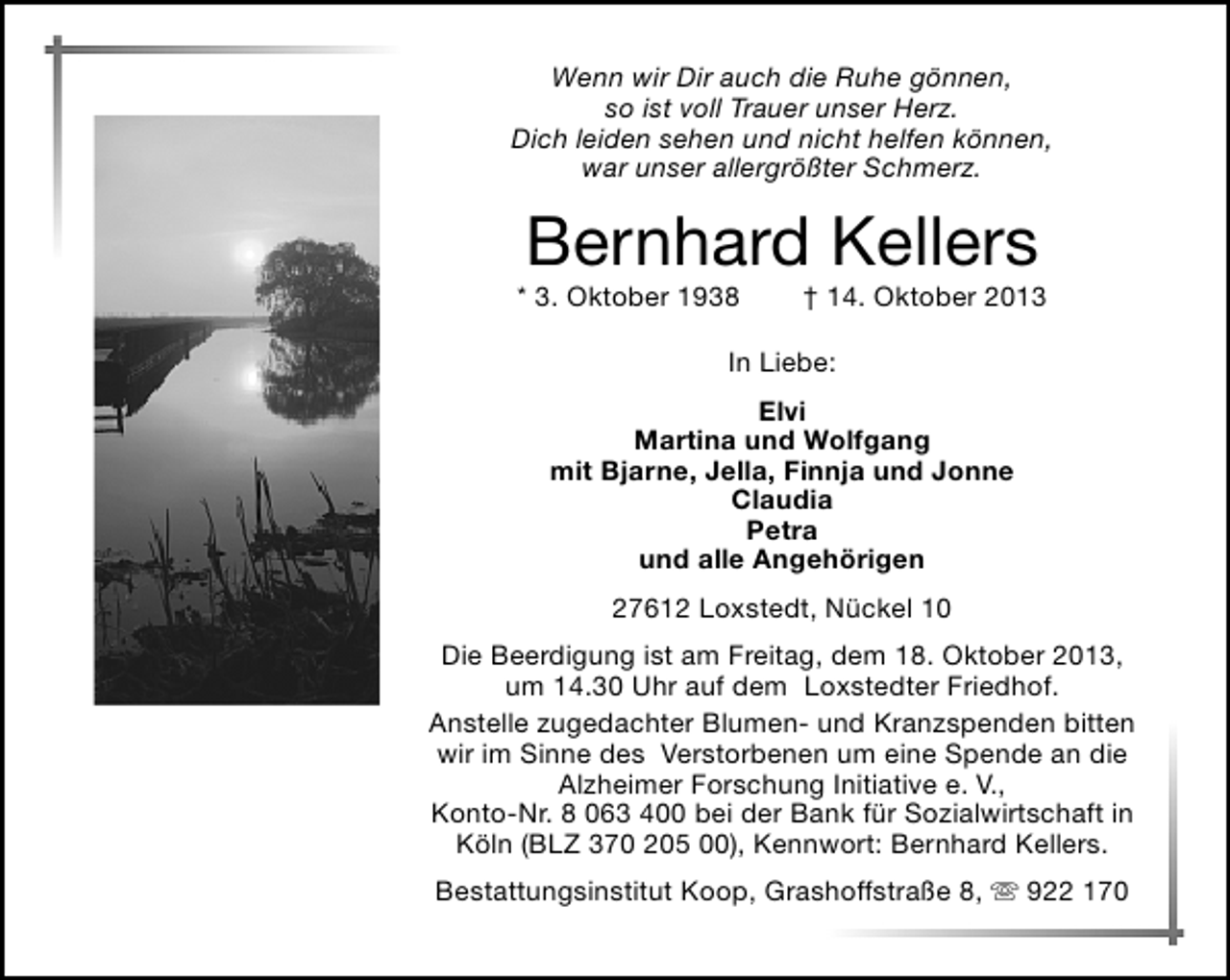 <p>Wenn wir Dir auch die Ruhe gönnen,<br />so ist voll Trauer unser Herz.<br />Dich leiden sehen und nicht helfen können,<br />war unser allergrößter Schmerz.</p><p>Bernhard Kellers</p><p>* 3. Oktober 1938</p><p>† 14. Oktober 2013</p><p>In Liebe:<br />Elvi<br />Martina und Wolfgang<br />mit Bjarne, Jella, Finnja und Jonne<br />Claudia<br />Petra<br />und alle Angehörigen<br />27612 Loxstedt, Nückel 10<br />Die Beerdigung ist am Freitag, dem 18. Oktober 2013,<br />um 14.30 Uhr auf dem Loxstedter Friedhof.<br />Anstelle zugedachter Blumen- und Kranzspenden bitten<br />wir im Sinne des Verstorbenen um eine Spende an die<br />Alzheimer Forschung Initiative e. V.,<br />Konto-Nr. 8 063 400 bei der Bank für Sozialwirtschaft in<br />Köln (BLZ 370 205 00), Kennwort: Bernhard Kellers.<br />Bestattungsinstitut Koop, Grashoffstraße 8,  922 170</p>