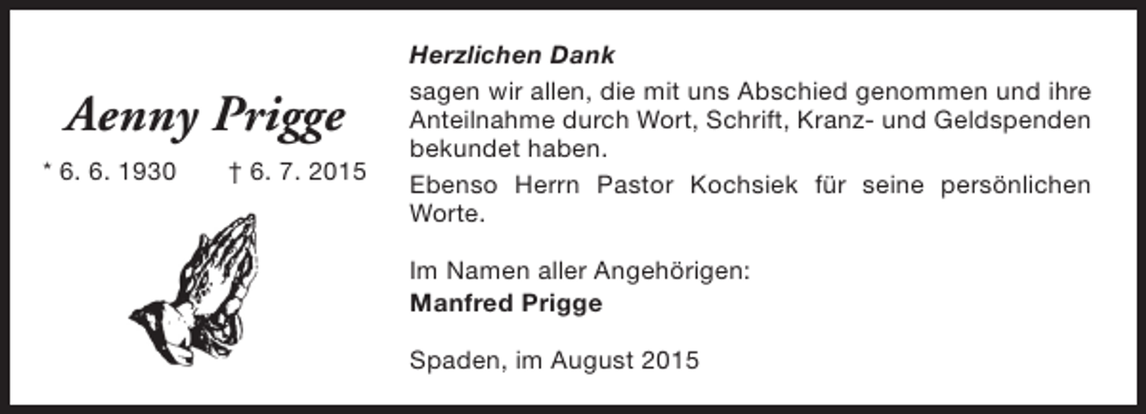 <p>Aenny Prigge<br />* 6. 6. 1930</p><p>† 6. 7. 2015</p><p>Herzlichen Dank<br />sagen wir allen, die mit uns Abschied genommen und ihre<br />Anteilnahme durch Wort, Schrift, Kranz- und Geldspenden<br />bekundet haben.<br />Ebenso Herrn Pastor Kochsiek für seine persönlichen<br />Worte.<br />Im Namen aller Angehörigen:<br />Manfred Prigge<br />Spaden, im August 2015</p>