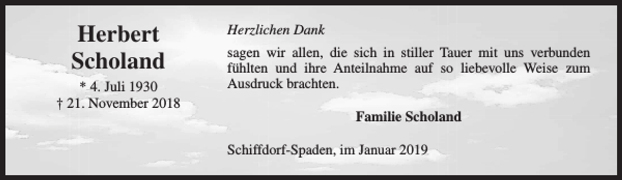 <p>Herbert<br />Scholand<br />* 4. Juli 1930<br />† 21. November 2018</p><p>Herzlichen Dank<br />sagen wir allen, die sich in stiller Tauer mit uns verbunden<br />fühlten und ihre Anteilnahme auf so liebevolle Weise zum<br />Ausdruck brachten.<br />Familie Scholand<br />Schiffdorf-Spaden, im Januar 2019</p>