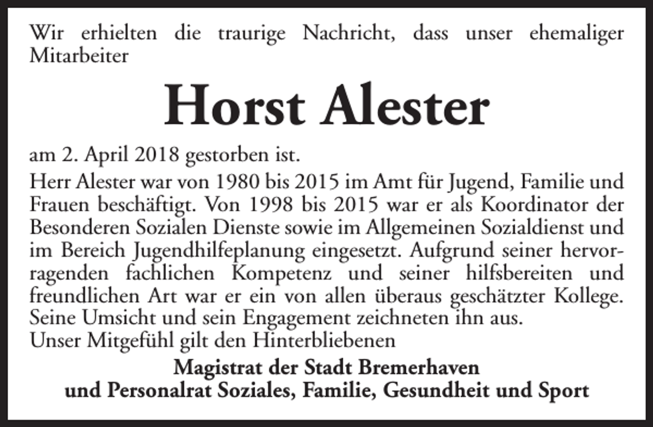 <p>Wir erhielten die traurige Nachricht, dass unser ehemaliger<br />Mitarbeiter</p><p>Horst Alester</p><p>am 2. April 2018 gestorben ist.<br />Herr Alester war von 1980 bis 2015 im Amt für Jugend, Familie und<br />Frauen beschäftigt. Von 1998 bis 2015 war er als Koordinator der<br />Besonderen Sozialen Dienste sowie im Allgemeinen Sozialdienst und<br />im Bereich Jugendhilfeplanung eingesetzt. Aufgrund seiner hervorragenden fachlichen Kompetenz und seiner hilfsbereiten und<br />freundlichen Art war er ein von allen überaus geschätzter Kollege.<br />Seine Umsicht und sein Engagement zeichneten ihn aus.<br />Unser Mitgefühl gilt den Hinterbliebenen<br />Magistrat der Stadt Bremerhaven<br />und Personalrat Soziales, Familie, Gesundheit und Sport</p>