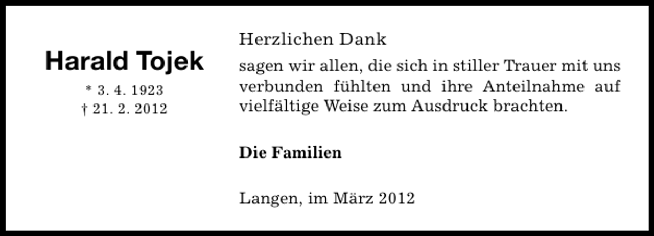 <p>Harald Tojek<br />* 3. 4. 1923<br />† 21. 2. 2012</p><p>Herzlichen Dank<br />sagen wir allen, die sich in stiller Trauer mit uns<br />verbunden fühlten und ihre Anteilnahme auf<br />vielfältige Weise zum Ausdruck brachten.<br />Die Familien<br />Langen, im März 2012</p>