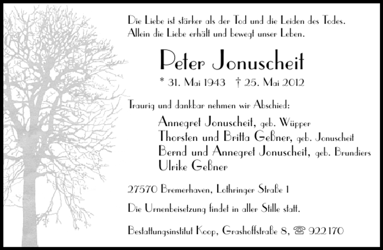 <p>Die Liebe ist stärker als der Tod und die Leiden des Todes.<br />Allein die Liebe erhält und bewegt unser Leben.</p><p>Peter Jonuscheit</p><p>* 31. Mai 1943 † 25. Mai 2012<br />Traurig und dankbar nehmen wir Abschied:<br />Annegret Jonuscheit, geb. Wüpper<br />Thorsten und Britta Geßner, geb. Jonuscheit<br />Bernd und Annegret Jonuscheit, geb. Brundiers</p><p>Ulrike Geßner</p><p>27570 Bremerhaven, Lothringer Straße 1<br />Die Urnenbeisetzung ﬁndet in aller Stille statt.<br />Bestattungsinstitut Koop, Grashoffstraße 8,</p><p>922 170</p>