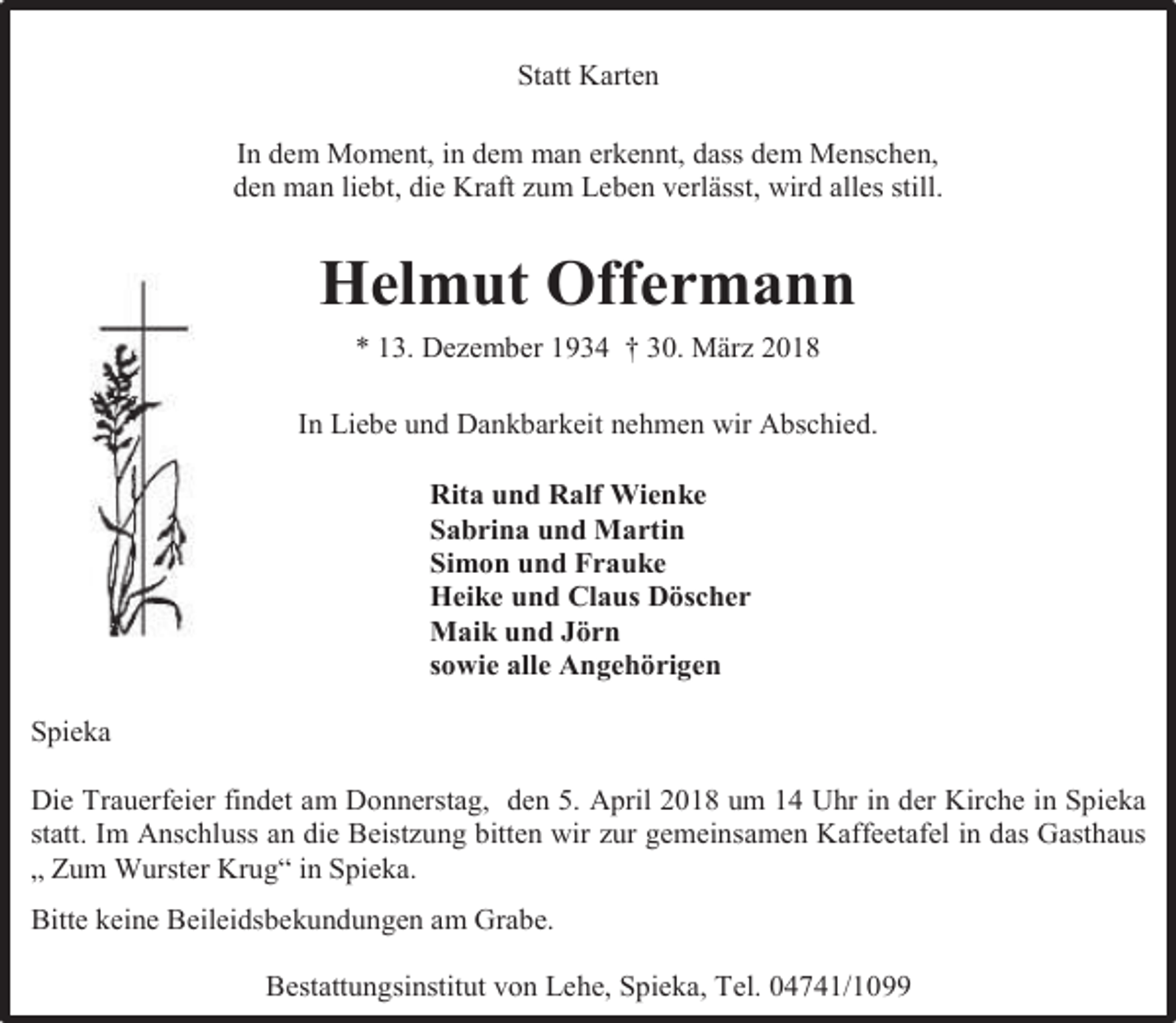 <p>Statt Karten<br />In dem Moment, in dem man erkennt, dass dem Menschen,<br />den man liebt, die Kraft zum Leben verlässt, wird alles still.</p><p>Helmut Offermann<br />* 13. Dezember 1934 † 30. März 2018<br />In Liebe und Dankbarkeit nehmen wir Abschied.<br />Rita und Ralf Wienke<br />Sabrina und Martin<br />Simon und Frauke<br />Heike und Claus Döscher<br />Maik und Jörn<br />sowie alle Angehörigen<br />Spieka<br />Die Trauerfeier findet am Donnerstag, den 5. April 2018 um 14 Uhr in der Kirche in Spieka<br />statt. Im Anschluss an die Beistzung bitten wir zur gemeinsamen Kaffeetafel in das Gasthaus<br />„ Zum Wurster Krug“ in Spieka.<br />Bitte keine Beileidsbekundungen am Grabe.<br />Bestattungsinstitut von Lehe, Spieka, Tel. 04741/1099</p>