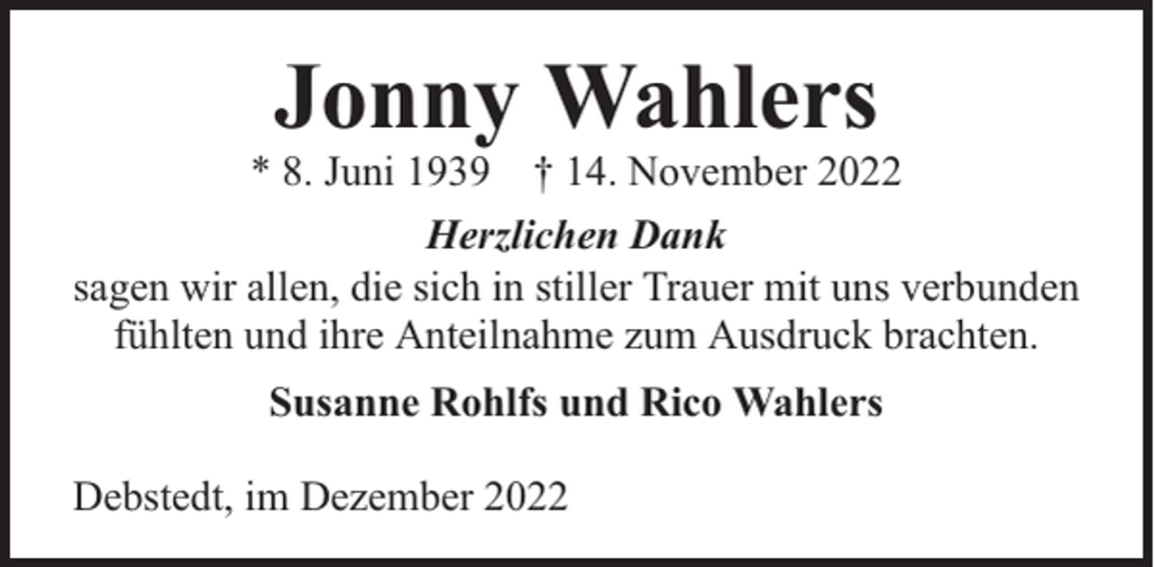 <p>Jonny Wahlers</p><p>* 8. Juni 1939 † 14. November 2022<br />Herzlichen Dank<br />sagen wir allen, die sich in stiller Trauer mit uns verbunden<br />fühlten und ihre Anteilnahme zum Ausdruck brachten.<br />Susanne Rohlfs und Rico Wahlers<br />Debstedt, im Dezember 2022</p>