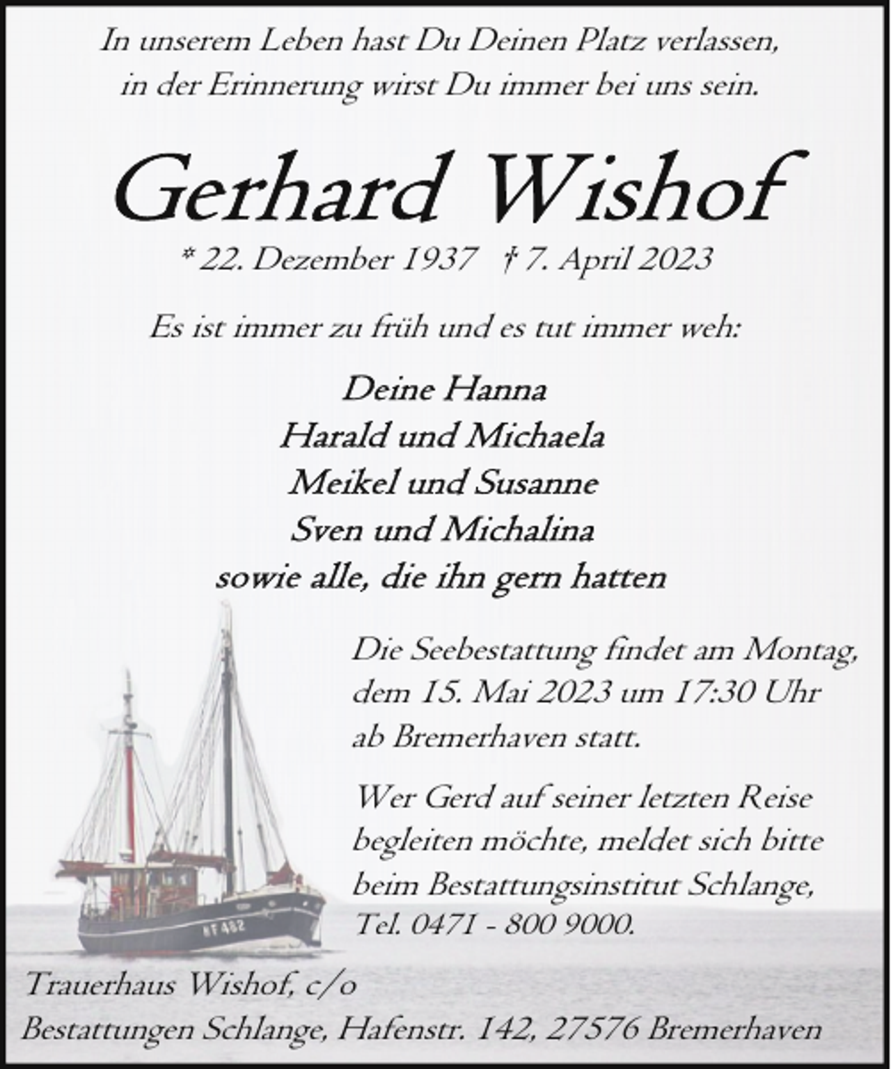 <p>In unserem Leben hast Du Deinen Platz verlassen,<br />in der Erinnerung wirst Du immer bei uns sein.</p> <p>* 22. Dezember 1937 † 7. April 2023<br />Es ist immer zu früh und es tut immer weh:</p> <p>Die Seebestattung findet am Montag,<br />dem 15. Mai 2023 um 17:30 Uhr<br />ab Bremerhaven statt.<br />Wer Gerd auf seiner letzten Reise<br />begleiten möchte, meldet sich bitte<br />beim Bestattungsinstitut Schlange,<br />Tel. 0471 - 800 9000.</p> <p>Trauerhaus Wishof, c/o<br />Bestattungen Schlange, Hafenstr. 142, 27576 Bremerhaven</p>