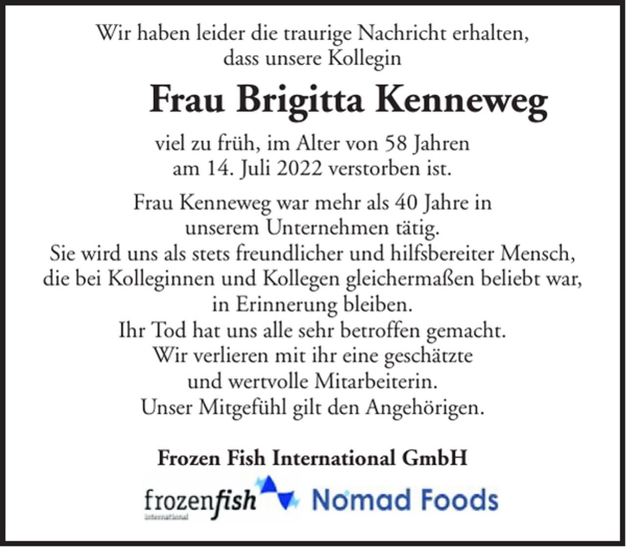 <p>Wir haben leider die traurige Nachricht erhalten,<br />dass unsere Kollegin</p><p>Frau Brigitta Kenneweg<br />viel zu früh, im Alter von 58 Jahren<br />am 14. Juli 2022 verstorben ist.<br />Frau Kenneweg war mehr als 40 Jahre in<br />unserem Unternehmen tätig.<br />Sie wird uns als stets freundlicher und hilfsbereiter Mensch,<br />die bei Kolleginnen und Kollegen gleichermaßen beliebt war,<br />in Erinnerung bleiben.<br />Ihr Tod hat uns alle sehr betroffen gemacht.<br />Wir verlieren mit ihr eine geschätzte<br />und wertvolle Mitarbeiterin.<br />Unser Mitgefühl gilt den Angehörigen.<br />Frozen Fish International GmbH</p>