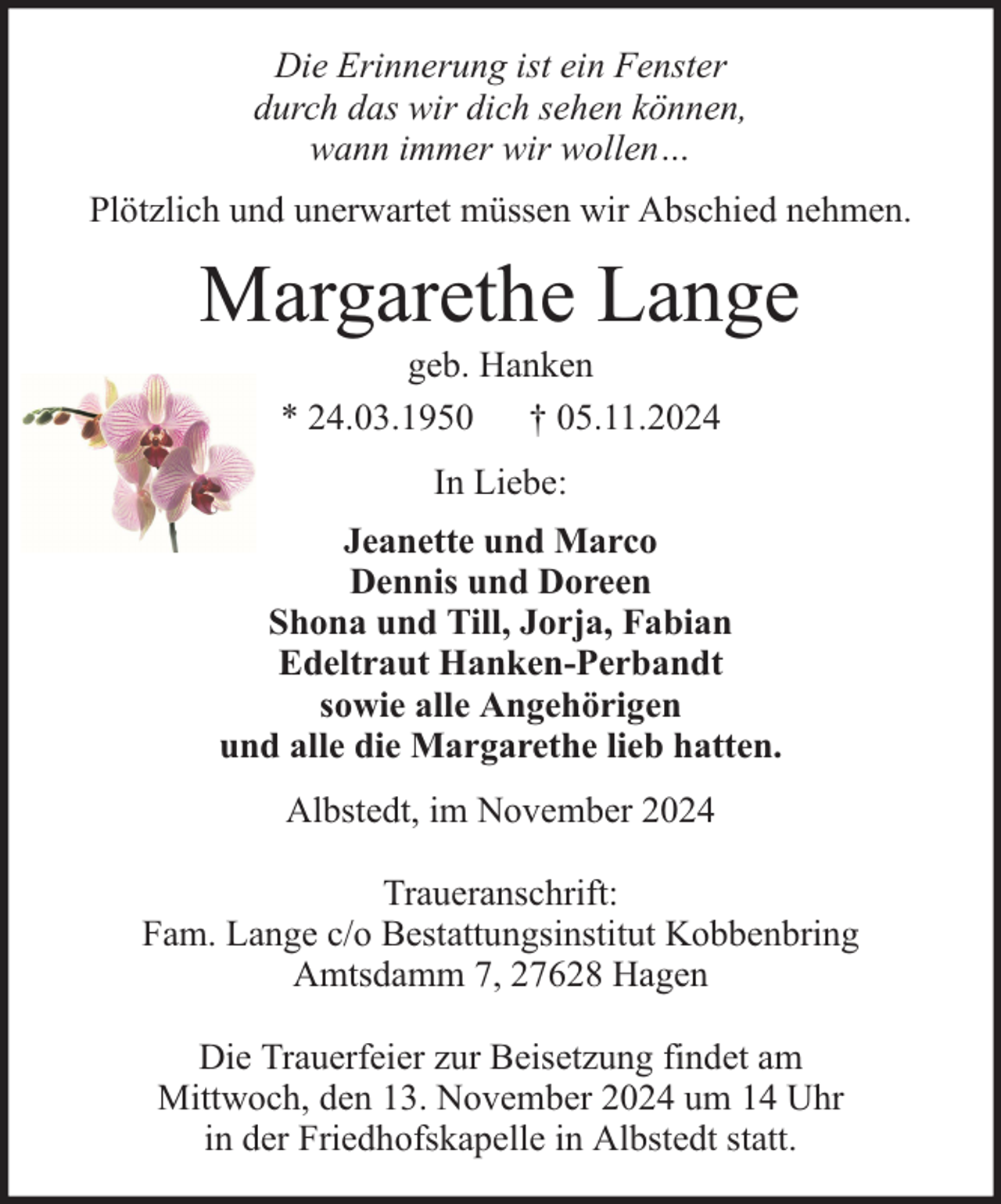 <p>Die Erinnerung ist ein Fenster<br />durch das wir dich sehen können,<br />wann immer wir wollen…<br />Plötzlich und unerwartet müssen wir Abschied nehmen.</p><p>Margarethe Lange<br />geb. Hanken<br />* 24.03.1950 † 05.11.2024<br />In Liebe:<br />Jeanette und Marco<br />Dennis und Doreen<br />Shona und Till, Jorja, Fabian<br />Edeltraut Hanken-Perbandt<br />sowie alle Angehörigen<br />und alle die Margarethe lieb hatten.<br />Albstedt, im November 2024<br />Traueranschrift:<br />Fam. Lange c/o Bestattungsinstitut Kobbenbring<br />Amtsdamm 7, 27628 Hagen<br />Die Trauerfeier zur Beisetzung findet am<br />Mittwoch, den 13. November 2024 um 14 Uhr<br />in der Friedhofskapelle in Albstedt statt.</p>