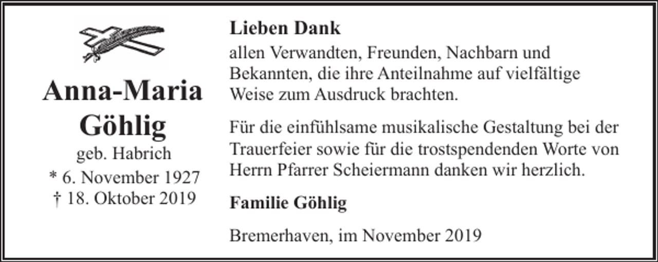 <p>Lieben Dank</p><p>Anna-Maria<br />Göhlig<br />geb. Habrich<br />* 6. November 1927<br />† 18. Oktober 2019</p><p>allen Verwandten, Freunden, Nachbarn und<br />Bekannten, die ihre Anteilnahme auf vielfältige<br />Weise zum Ausdruck brachten.<br />Für die einfühlsame musikalische Gestaltung bei der<br />Trauerfeier sowie für die trostspendenden Worte von<br />Herrn Pfarrer Scheiermann danken wir herzlich.<br />Familie Göhlig<br />Bremerhaven, im November 2019</p>