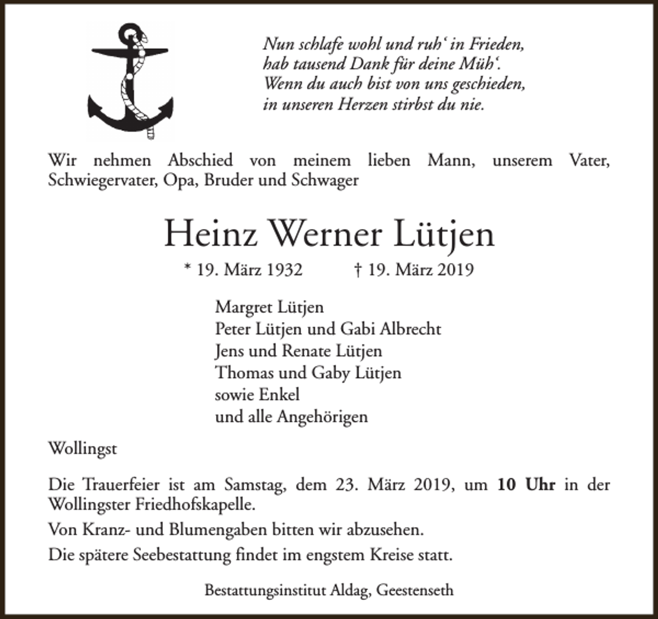 <p>Nun schlafe wohl und ruh‘ in Frieden,<br />hab tausend Dank für deine Müh‘.<br />Wenn du auch bist von uns geschieden,<br />in unseren Herzen stirbst du nie.<br />Wir nehmen Abschied von meinem lieben Mann, unserem Vater,<br />Schwiegervater, Opa, Bruder und Schwager</p><p>Heinz Werner Lütjen<br />* 19. März 1932</p><p>† 19. März 2019</p><p>Margret Lütjen<br />Peter Lütjen und Gabi Albrecht<br />Jens und Renate Lütjen<br />Thomas und Gaby Lütjen<br />sowie Enkel<br />und alle Angehörigen<br />Wollingst<br />Die Trauerfeier ist am Samstag, dem 23. März 2019, um 10 Uhr in der<br />Wollingster Friedhofskapelle.<br />Von Kranz- und Blumengaben bitten wir abzusehen.<br />Die spätere Seebestattung findet im engstem Kreise statt.<br />Bestattungsinstitut Aldag, Geestenseth</p>