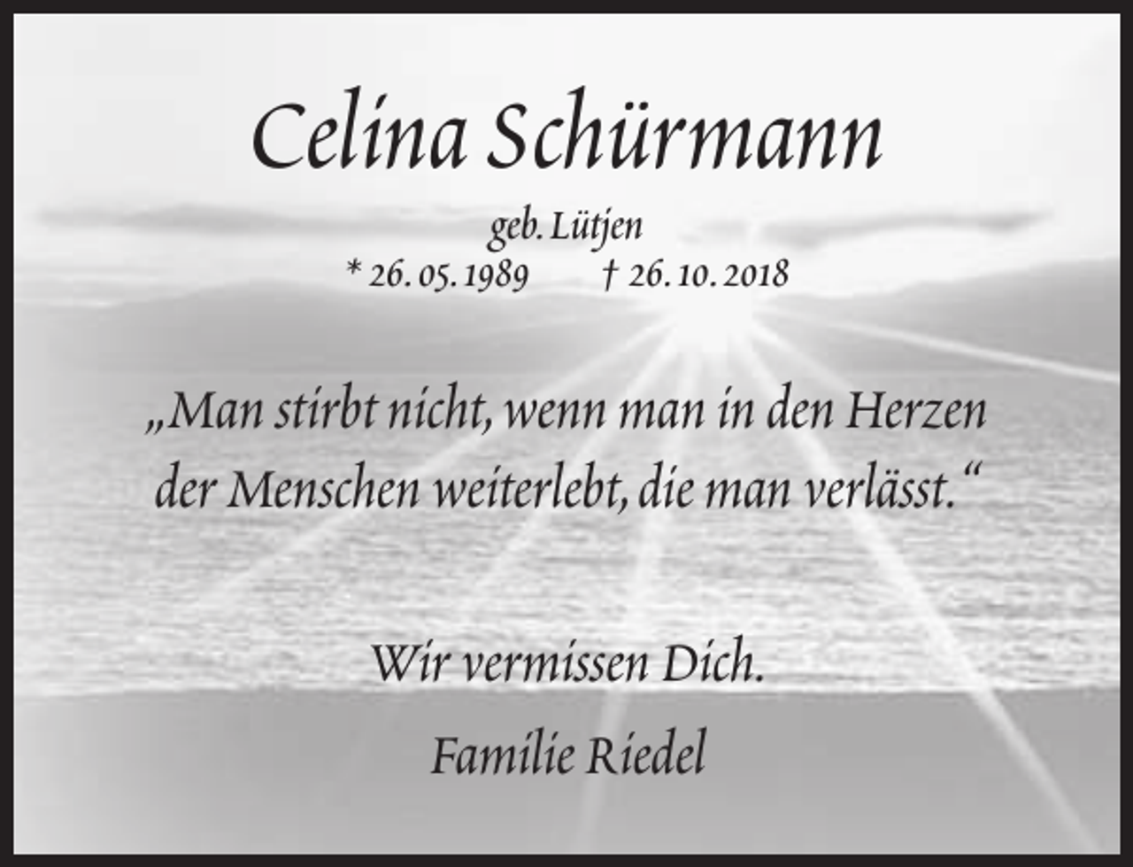 <p>Celina Schürmann<br />geb.Lütjen<br />* 26.05.1989 † 26.10.2018</p><p>„Man stirbt nicht,wenn man in den Herzen<br />der Menschen weiterlebt,die man verlässt.“<br />Wir vermissen Dich.<br />Familie Riedel</p>
