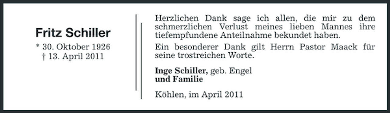 <p>Fritz Schiller<br />* 30. Oktober 1926 † 13. April 2011</p><p>Herzlichen Dank sage ich allen, die mir zu dem schmerzlichen Verlust meines lieben Mannes ihre tiefempfundene Anteilnahme bekundet haben. Ein besonderer Dank gilt Herrn Pastor Maack für seine trostreichen Worte. Inge Schiller, geb. Engel und Familie Köhlen, im April 2011</p>