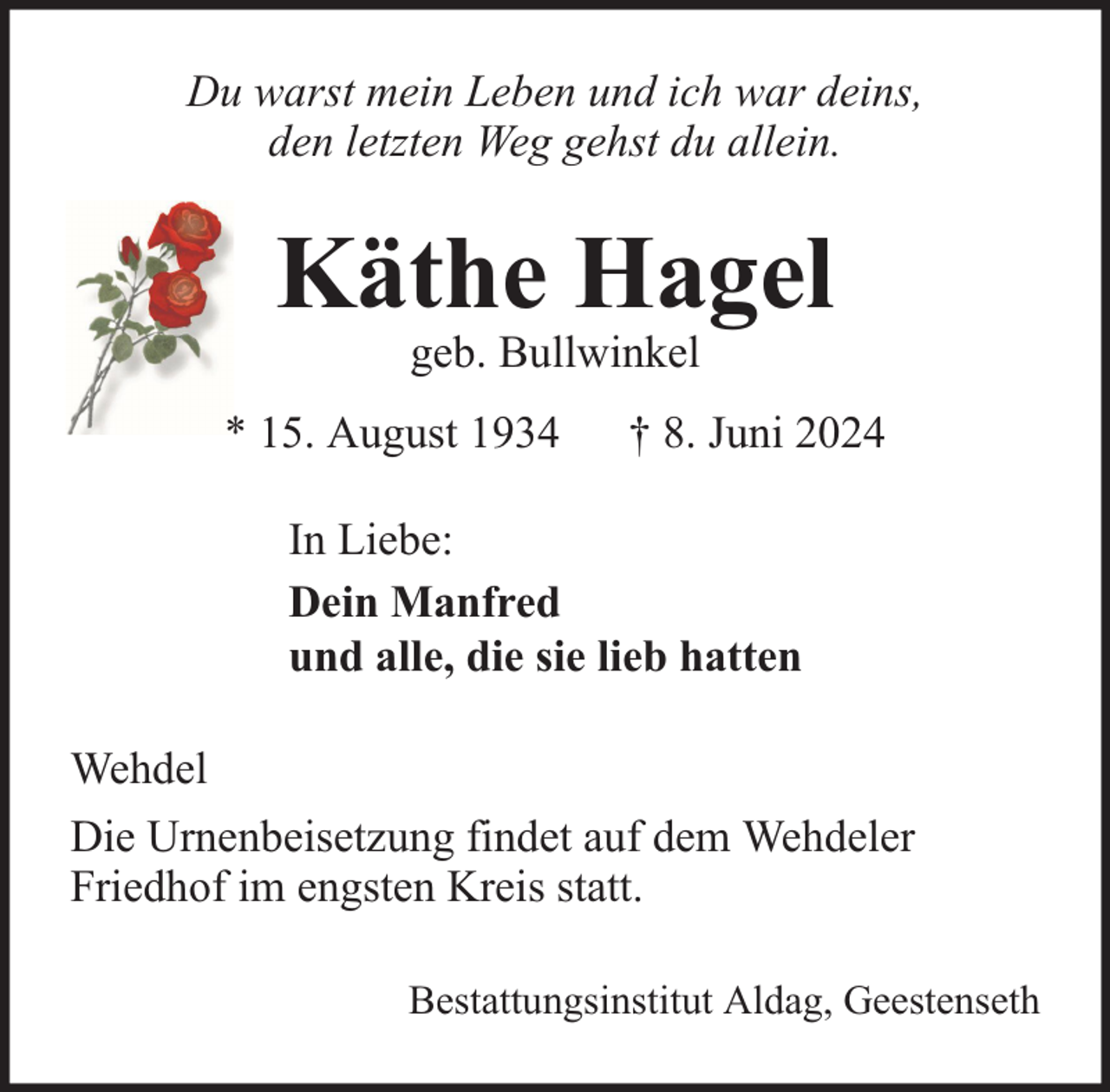 <p>Du warst mein Leben und ich war deins,<br />den letzten Weg gehst du allein.</p>
<p>Käthe Hagel</p>
<p>geb. Bullwinkel</p>
<p>* 15. August 1934</p>
<p>† 8. Juni 2024</p>
<p>In Liebe:<br />Dein Manfred<br />und alle, die sie lieb hatten<br />Wehdel<br />Die Urnenbeisetzung findet auf dem Wehdeler<br />Friedhof im engsten Kreis statt.<br />Bestattungsinstitut Aldag, Geestenseth</p>