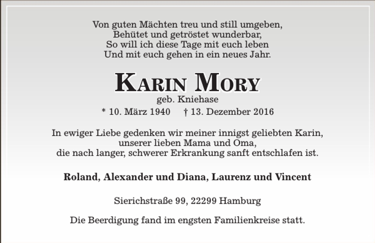 <p>Von guten Mächten treu und still umgeben,<br />Behütet und getröstet wunderbar,<br />So will ich diese Tage mit euch leben<br />Und mit euch gehen in ein neues Jahr.</p><p>Karin Mory</p><p>geb. Kniehase<br />* 10. März 1940 † 13. Dezember 2016<br />In ewiger Liebe gedenken wir meiner innigst geliebten Karin,<br />unserer lieben Mama und Oma,<br />die nach langer, schwerer Erkrankung sanft entschlafen ist.</p><p>Roland, Alexander und Diana, Laurenz und Vincent<br />Sierichstraße 99, 22299 Hamburg<br />Die Beerdigung fand im engsten Familienkreise statt.</p>